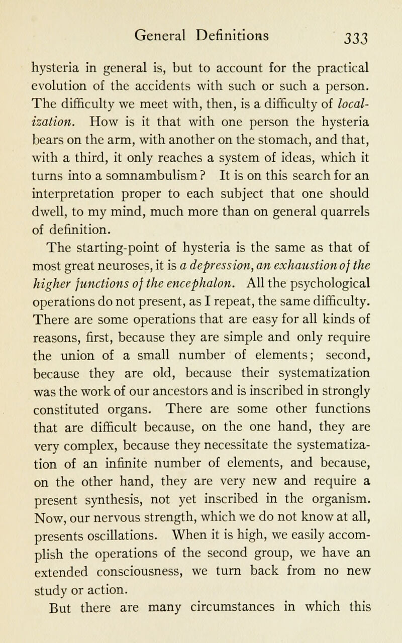 hysteria in general is, but to account for the practical evolution of the accidents with such or such a person. The difficulty we meet with, then, is a difficulty of local- ization. How is it that with one person the hysteria bears on the arm, with another on the stomach, and that, with a third, it only reaches a system of ideas, which it turns into a somnambulism ? It is on this search for an interpretation proper to each subject that one should dwell, to my mind, much more than on general quarrels of definition. The starting-point of hysteria is the same as that of most great neuroses, it is a depression, an exhaustion of the higher functions of the encephalon. All the psychological operations do not present, as I repeat, the same difficulty. There are some operations that are easy for all kinds of reasons, first, because they are simple and only require the union of a small number of elements; second, because they are old, because their systematization was the work of our ancestors and is inscribed in strongly constituted organs. There are some other functions that are difficult because, on the one hand, they are very complex, because they necessitate the systematiza- tion of an infinite number of elements, and because, on the other hand, they are very new and require a present synthesis, not yet inscribed in the organism. Now, our nervous strength, which we do not know at all, presents oscillations. When it is high, we easily accom- plish the operations of the second group, we have an extended consciousness, we turn back from no new study or action. But there are many circumstances in which this