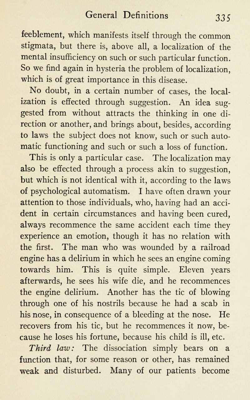 feeblement, which manifests itself through the common stigmata, but there is, above all, a localization of the mental insufficiency on such or such particular function. So we find again in hysteria the problem of localization, which is of great importance in this disease. No doubt, in a certain number of cases, the local- ization is effected through suggestion. An idea sug- gested from without attracts the thinking in one di- rection or another, and brings about, besides, according to laws the subject does not know, such or such auto- matic functioning and such or such a loss of function. This is only a particular case. The localization may also be effected through a process akin to suggestion, but which is not identical with it, according to the laws of psychological automatism. I have often drawn your attention to those individuals, who, having had an acci- dent in certain circumstances and having been cured, always recommence the same accident each time they experience an emotion, though it has no relation with the first. The man who was wounded by a railroad engine has a delirium in which he sees an engine coming towards him. This is quite simple. Eleven years afterwards, he sees his wife die, and he recommences the engine delirium. Another has the tic of blowing through one of his nostrils because he had a scab in his nose, in consequence of a bleeding at the nose. He recovers from his tic, but he recommences it now, be- cause he loses his fortune, because his child is ill, etc. Third law: The dissociation simply bears on a function that, for some reason or other, has remained weak and disturbed. Many of our patients become