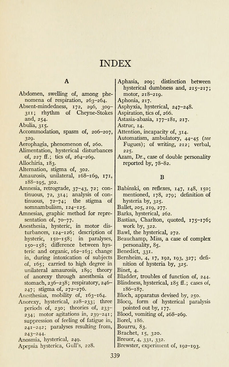 INDEX Abdomen, swelling of, among phe- nomena of respiration, 263-264. Absent-mindedness, 172, 296, 309- 311; rhythm of Cheyne-Stokes and, 254. Abulia, 315. Accommodation, spasm of, 206-207, 329- Aerophagia, phenomenon of, 260. Alimentation, hysterical disturbances of, 227 ff.; tics of, 264-269. Allochiria, 183. Alternation, stigma of, 302. Amaurosis, unilateral, 168-169, I7I> 188-195, 3°2- Amnesia, retrograde, 37-43, 72; con- tinuous, 72, 314; analysis of con- tinuous, 72-74; the stigma of somnambulism, 124-125. Amnesias, graphic method for repre- sentation of, 70-77. Anesthesia, hysteric, in motor dis- turbances, 124-126; description of hysteric, 150-158; in paralyses, 150-158; difference between hys- teric and organic, 162-163; change in, during intoxication of subjects of, 165; carried to high degree in unilateral amaurosis, 189; theory of anorexy through anesthesia of stomach, 236-238; respiratory, 246- 247; stigma of, 272-276. Anesthesias, mobility of, 163-164. Anorexy, hysterical, 228-233; three periods of, 230; theories of, 233- 234; motor agitations in, 239-241; suppression of feeling of fatigue in, 241-242; paralyses resulting from, 243-244. Anosmia, hysterical, 249. Apepsia hysterica, Gull's, 228. Aphasia, 209; distinction between hysterical dumbness and, 215-217; motor, 218-219. Aphonia, 217. Asphyxia, hysterical, 247-248. Aspiration, tics of, 266. Astasia-abasia, 177-181, 217. Astruc, 14. Attention, incapacity of, 314. Automatism, ambulatory, 44-45 (see Fugues); of writing, 212; verbal, 225. Azam, Dr., case of double personality reported by, 78-S2. B Babinski, on reflexes, 147, 148, 150; mentioned, 178, 279; definition of hysteria by, 325. Ballet, 205, 219, 277. Barks, hysterical, 262. Bastian, Charlton, quoted, 175-176; work by, 322. Bawl, the hysterical, 272. Beauchamp, Miss, a case of complex personality, 85. Benedict, 331. Bernheim, 4, 17, 192, 193, 327; defi- nition of hysteria by, 325. Binet, 4. Bladder, troubles of function of, 244. Blindness, hysterical, 185 ff.; cases of, 186-187. Bloch, apparatus devised by, 250. Blocq, form of hysterical paralysis pointed out by, 177. Blood, vomiting of, 268-269. Borel, 1S6. Bourru, 83. Brachet, 15, 320. Breuer, 4, 331, 332. Brewster, experiment of, 192-193.