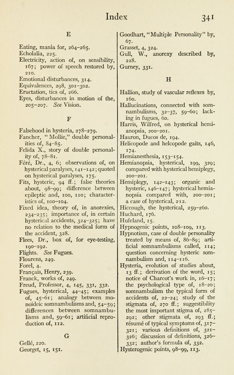 Eating, mania for, 264-265. Echolatia, 225. Electricity, action of, on sensibility, 167; power of speech restored by, 210. Emotional disturbances, 314. Equivalences, 298, 301-302. Eructation, tics of, 266. Eyes, disturbances in motion of the, 205—207. See Vision. Falsehood in hysteria, 278-279. Fanchcr,  Mollie, double personal- ities of, S4-85. Felida X., story of double personal- ity of, 78-81. Fere, Dr., 4, 6; observations of, on hysterical paralyses, 141-142; quoted on hysterical paralyses, 175. Fits, hysteric, 94 ff.; false theories about, 9S-99; difference between epileptic and, 100, no; character- istics of, 100-104. Fixed idea, theory of, in anorexies, 234-235; importance of, in certain hysterical accidents, 324-325; have no relation to the medical form of the accident, 328. Flees, Dr., box of, for eye-testing, 190-192. Flights. See Fugues. Flourcns, 249. Forel, 4. Francais, Henry, 239. Franck, works of, 249. Freud, Professor, 4, 145, 331, 332. Fugues, hysterical, 44-45; examples of, 45-61; analogy between mo- noideic somnambulisms and, 54-59; differences between somnambu- lisms and, 59-61; artificial repro- duction of, 112. Gelle, 220. Georgct, 15, 151. Goodhart, Multiple Personality by, 67. Grasset, 4, 324. Gull, W.( anorexy described by, 228. Gurney, 331. H Hallion, study of vascular reflexes by, 160. Hallucinations, connected with som- nambulisms, 32-37, 59-60; lack- ing in fugues, 60. Harris, Wilfred, on hysterical hemi- anopsia, 200-201. Hauron, Ducos de, 194. Helicopode and helcopode gaits, 146, 174. Hemianesthesia, 153-154. Hemianopsia, hysterical, 199, 329; compared with hysterical hemiplegy, 200-201. Hemiplegy, 142-143; organic and hysteric, 146-147; hysterical hemia- nopsia compared with, 200-201; a case of hysterical, 212. Hiccough, the hysterical, 259-260. Huchard, 176. Hufcland, 15. Hypnogenic points, 108-109, 113. Hypnotism, case of double personality treated by means of, 86-89; ar*i~ ficial somnambulisms called, 114; question concerning hysteric som- nambulism and, 114-116. Hysteria, evolution of studies about, 13 ff.; derivation of the word, 15; notice of Charcot's work in, 16-17; the psychological type of, 1S-20; somnambulism the typical form of accidents of, 22-24; study of the stigmata of, 270 ff.; suggestibility the most important stigma of, 285- 292; other stigmata of, 293 ff.; resume of typical symptoms of, 317- 321; various definitions of, 321- 326; discussion of definitions, 326- 332; author's formula of, 332. Hysterogenic points, 98-99, 113.