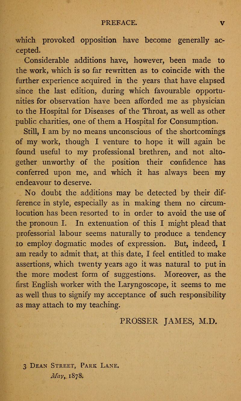 which provoked opposition have become generally ac- cepted. Considerable additions have, however, been made to the work, which is so far rewritten as to coincide with the further experience acquired in the years that have elapsed since the last edition, during which favourable opportu- nities for observation have been afforded me as physician to the Hospital for Diseases of the Throat, as well as other public charities, one of them a Hospital for Consumption. Still, I am by no means unconscious of the shortcomings of my work, though I venture to hope it will again be found useful to my professional brethren, and not alto- gether unworthy of the position their confidence has conferred upon me, and which it has always been my endeavour to deserve. No doubt the additions may be detected by their dif- ference in style, especially as in making them no circum- locution has been resorted to in order to avoid the use of the pronoun I. In extenuation of this I might plead that professorial labour seems naturally to produce a tendency to employ dogmatic modes of expression. But, indeed, I am ready to admit that, at this date, I feel entitled to make assertions, which twenty years ago it was natural to put in the more modest form of suggestions. Moreover, as the first English worker with the Laryngoscope, it seems to me as well thus to signify my acceptance of such responsibility as may attach to my teaching. PROSSER JAMES, M.D. 3 Dean Street, Park Lane. May, 1878.