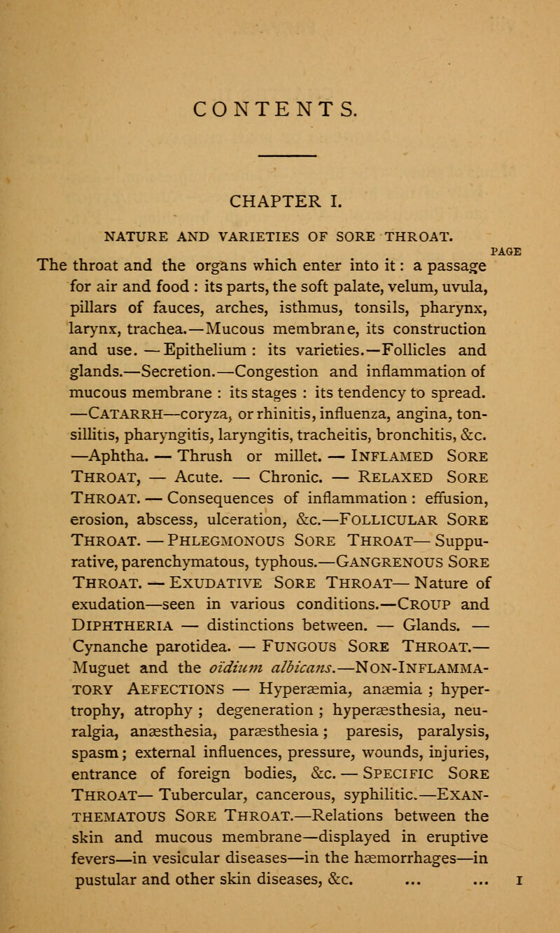 CONTENTS. CHAPTER I. NATURE AND VARIETIES OF SORE THROAT. PAGE The throat and the organs which enter into it: a passage for air and food : its parts, the soft palate, velum, uvula, pillars of fauces, arches, isthmus, tonsils, pharynx, larynx, trachea.—Mucous membrane, its construction and use.—Epithelium: its varieties.—Follicles and glands.—Secretion.—Congestion and inflammation of mucous membrane : its stages : its tendency to spread. —Catarrh—coryza, or rhinitis, influenza, angina, ton- sillitis, pharyngitis, laryngitis, tracheitis, bronchitis, &c. —Aphtha. — Thrush or millet. — Inflamed Sore Throat, — Acute. — Chronic. — Relaxed Sore Throat. — Consequences of inflammation : effusion, erosion, abscess, ulceration, &c.—Follicular Sore Throat. — Phlegmonous Sore Throat— Suppu- rative, parenchymatous, typhous.—Gangrenous Sore Throat. — Exudative Sore Throat— Nature of exudation—seen in various conditions.—Croup and Diphtheria — distinctions between. — Glands. — Cynanche parotidea. — Fungous Sore Throat.— Muguet and the oidium albicans.—Non-Inflamma- tory Aefections — Hyperemia, anaemia ; hyper- trophy, atrophy ; degeneration ; hyperesthesia, neu- ralgia, anaesthesia, paraesthesia; paresis, paralysis, spasm; external influences, pressure, wounds, injuries, entrance of foreign bodies, &c. — Specific Sore Throat— Tubercular, cancerous, syphilitic.—Exan- thematous Sore Throat.—Relations between the skin and mucous membrane—displayed in eruptive fevers—in vesicular diseases—in the haemorrhages—in pustular and other skin diseases, &c. ... ... I