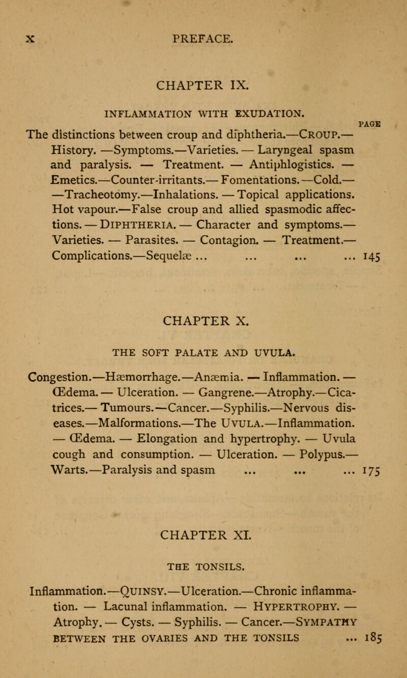 CHAPTER IX. INFLAMMATION WITH EXUDATION. PAGE The distinctions between croup and diphtheria.—Croup.— History. —Symptoms.—Varieties. — Laryngeal spasm and paralysis. — Treatment. — Antiphlogistics. — Emetics.—Counter-irritants.— Fomentations. —Cold.— —Tracheotomy.—Inhalations. — Topical applications. Hot vapour.—False croup and allied spasmodic affec- tions.— Diphtheria.— Character and symptoms.— Varieties. — Parasites. — Contagion. — Treatment.— Complications.—Sequelae ... ... ... ... 145 CHAPTER X. THE SOFT PALATE AND UVULA. Congestion.—Haemorrhage.—Anaemia. — Inflammation. — (Edema.— Ulceration. — Gangrene.—Atrophy.—Cica- trices.— Tumours.—Cancer.—Syphilis.—Nervous dis- eases.—Malformations.—The Uvula.—Inflammation. — (Edema. — Elongation and hypertrophy. — Uvula cough and consumption. — Ulceration. — Polypus.— Warts.—Paralysis and spasm ... ... ... 175 CHAPTER XL THE TONSILS. Inflammation.—Quinsy.—Ulceration.—Chronic inflamma- tion. — Lacunal inflammation. — Hypertrophy. — Atrophy. — Cysts. — Syphilis. — Cancer.—Sympathy BETWEEN THE OVARIES AND THE TONSILS ... 185