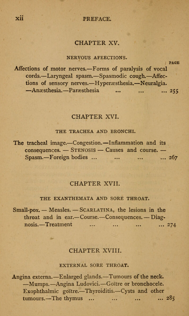 CHAPTER XV. NERVOUS AFEECTIONS. PAGE Affections of motor nerves.—Forms of paralysis of vocal cords.—Laryngeal spasm.—Spasmodic cough.—Affec- tions of sensory nerves.—Hyperaesthesia.—Neuralgia. —Anaesthesia.—Paresthesia ... ... ... 255 CHAPTER XVI. THE TRACHEA AND BRONCHI. The tracheal image.—Congestion.—Inflammation and its consequences. — Stenosis — Causes and course. — Spasm.—Foreign bodies ... ... ... ... 267 CHAPTER XVII. THE EXANTHEMATA AND SORE THROAT. Small-pox. — Measles. — Scarlatina, the lesions in the throat and in ear.—Course.—Consequences. — Diag- nosis.—Treatment ... ... ... ... 274 CHAPTER XVIII. EXTERNAL SORE THROAT. Angina externa.—Enlarged glands.—Tumours of the neck. —Mumps.—Angina Ludovici.—Goitre or bronchocele. Exophthalmic goitre.—Thyroiditis.—Cysts and other tumours.—The thymus ... ... ... ... 285