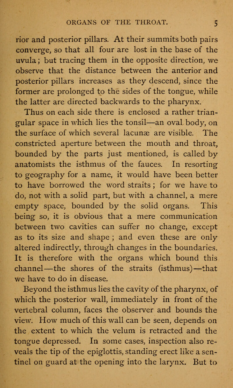 rior and posterior pillars. At their summits both pairs converge, so that all four are lost in the base of the uvula; but tracing them in the opposite direction, we observe that the distance between the anterior and posterior pillars increases as they descend, since the former are prolonged to the sides of the tongue, while the latter are directed backwards to the pharynx. Thus on each side there is enclosed a rather trian- gular space in which lies the tonsil—an oval body, on the surface of which several lacunae are visible. The constricted aperture between the mouth and throat, bounded by the parts just mentioned, is called by anatomists the isthmus of the fauces. In resorting to geography for a name, it would have been better to have borrowed the word straits ; for we have to do, not with a solid part, but with a channel, a mere empty space, bounded by the solid organs. This being so, it is obvious that a mere communication between two cavities can suffer no change, except as to its size and shape ; and even these are only altered indirectly, through changes in the boundaries. It is therefore with the organs which bound this channel—the shores of the straits (isthmus)—that we have to do in disease. Beyond the isthmus lies the cavity of the pharynx, of which the posterior wall, immediately in front of the vertebral column, faces the observer and bounds the view. How much of this wall can be seen, depends on the extent to which the velum is retracted and the tongue depressed. In some cases, inspection also re- veals the tip of the epiglottis, standing erect like a sen- tinel on guard at the opening into the larynx. But to