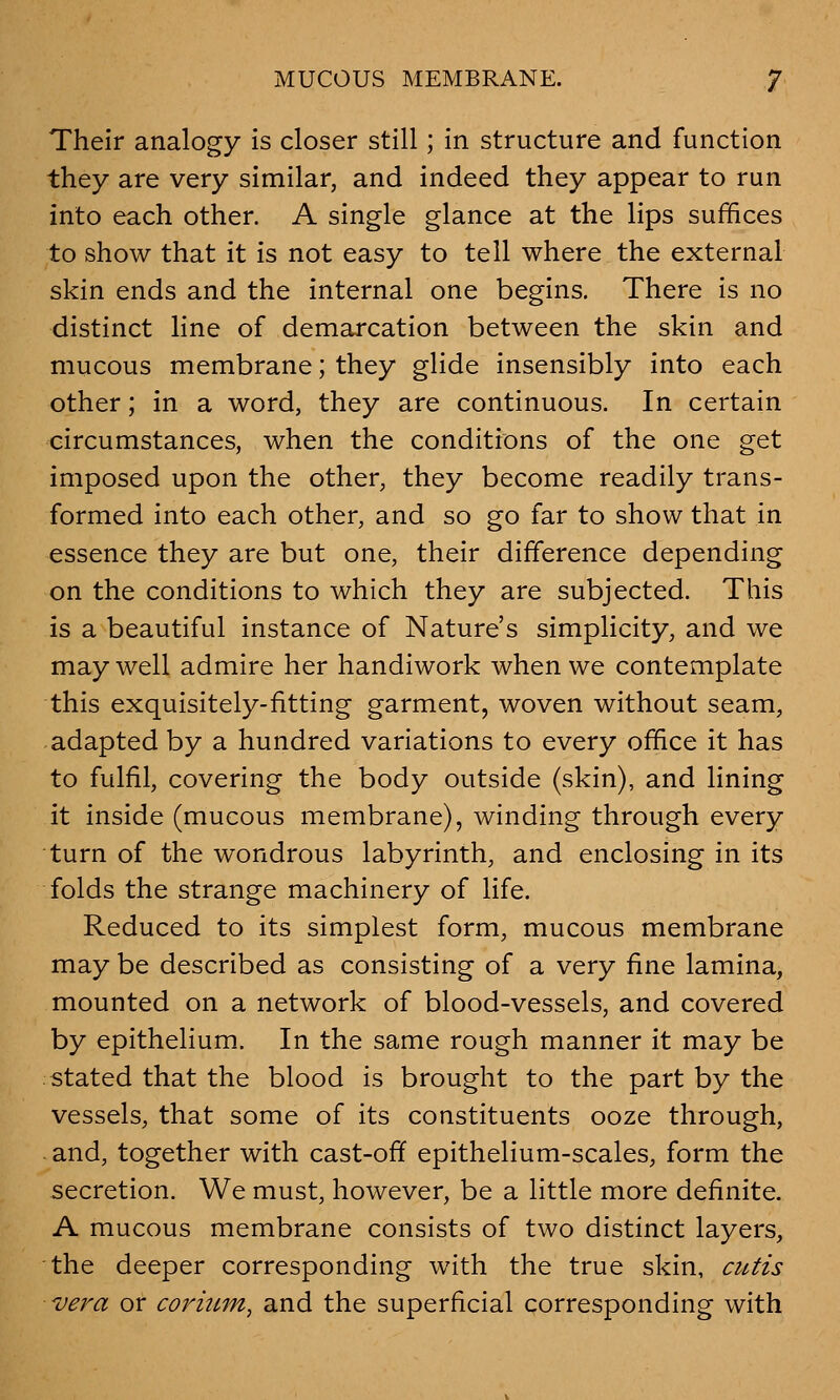 MUCOUS MEMBRANE. J Their analogy is closer still; in structure and function they are very similar, and indeed they appear to run into each other. A single glance at the lips suffices to show that it is not easy to tell where the external skin ends and the internal one begins. There is no distinct line of demarcation between the skin and mucous membrane; they glide insensibly into each other; in a word, they are continuous. In certain circumstances, when the conditions of the one get imposed upon the other, they become readily trans- formed into each other, and so go far to show that in essence they are but one, their difference depending on the conditions to which they are subjected. This is a beautiful instance of Nature's simplicity, and we may well admire her handiwork when we contemplate this exquisitely-fitting garment, woven without seam, adapted by a hundred variations to every office it has to fulfil, covering the body outside (skin), and lining it inside (mucous membrane), winding through every turn of the wondrous labyrinth, and enclosing in its folds the strange machinery of life. Reduced to its simplest form, mucous membrane may be described as consisting of a very fine lamina, mounted on a network of blood-vessels, and covered by epithelium. In the same rough manner it may be stated that the blood is brought to the part by the vessels, that some of its constituents ooze through, and, together with cast-off epithelium-scales, form the secretion. We must, however, be a little more definite. A mucous membrane consists of two distinct layers, the deeper corresponding with the true skin, cutis vera or corium^ and the superficial corresponding with