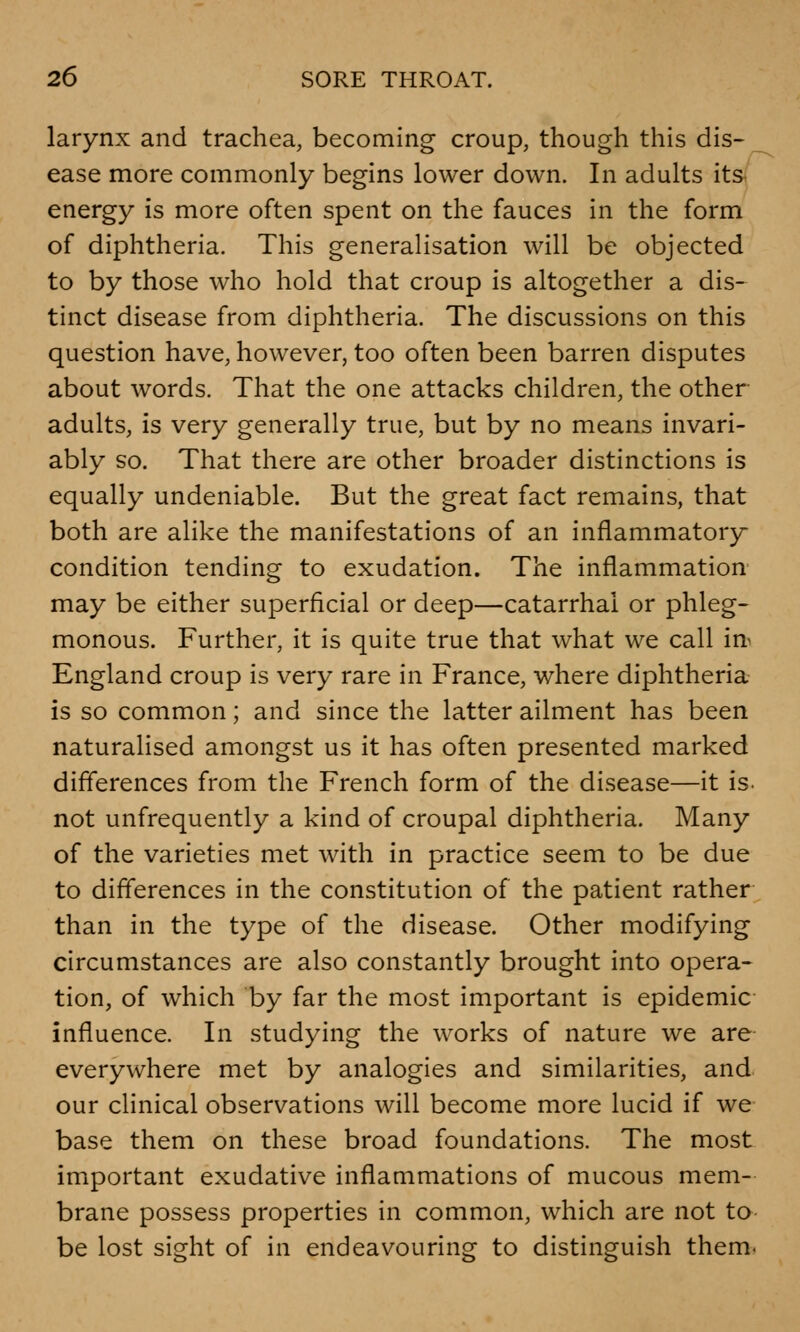 larynx and trachea, becoming croup, though this dis- ease more commonly begins lower down. In adults its energy is more often spent on the fauces in the form of diphtheria. This generalisation will be objected to by those who hold that croup is altogether a dis- tinct disease from diphtheria. The discussions on this question have, however, too often been barren disputes about words. That the one attacks children, the other adults, is very generally true, but by no means invari- ably so. That there are other broader distinctions is equally undeniable. But the great fact remains, that both are alike the manifestations of an inflammatory condition tending to exudation. The inflammation may be either superficial or deep—catarrhal or phleg- monous. Further, it is quite true that what we call in England croup is very rare in France, where diphtheria is so common; and since the latter ailment has been naturalised amongst us it has often presented marked differences from the French form of the disease—it is. not unfrequently a kind of croupal diphtheria. Many of the varieties met with in practice seem to be due to differences in the constitution of the patient rather than in the type of the disease. Other modifying circumstances are also constantly brought into opera- tion, of which by far the most important is epidemic influence. In studying the works of nature we are everywhere met by analogies and similarities, and our clinical observations will become more lucid if we base them on these broad foundations. The most important exudative inflammations of mucous mem- brane possess properties in common, which are not to be lost sight of in endeavouring to distinguish them.