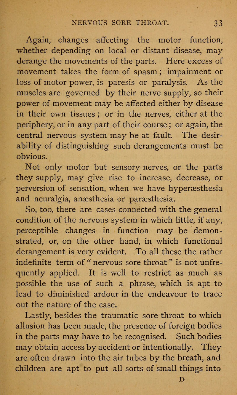 Again, changes affecting the motor function, whether depending on local or distant disease, may derange the movements of the parts. Here excess of movement takes the form of spasm; impairment or loss of motor power, is paresis or paralysis. As the muscles are governed by their nerve supply, so their power of movement may be affected either by disease in their own tissues; or in the nerves, either at the periphery, or in any part of their course; or again, the central nervous system may be at fault. The desir- ability of distinguishing such derangements must be obvious. Not only motor but sensory nerves, or the parts they supply, may give rise to increase, decrease, or perversion of sensation, when we have hyperesthesia and neuralgia, anaesthesia or paresthesia. So, too, there are cases connected with the general condition of the nervous system in which little, if any, perceptible changes in function may be demon- strated, or, on the other hand, in which functional derangement is very evident. To all these the rather indefinite term of  nervous sore throat  is not unfre- quently applied. It is well to restrict as much as possible the use of such a phrase, which is apt to lead to diminished ardour in the endeavour to trace out the nature of the case. Lastly, besides the traumatic sore throat to which allusion has been made, the presence of foreign bodies in the parts may have to be recognised. Such bodies may obtain access by accident or intentionally. They are often drawn into the air tubes by the breath, and children are apt to put all sorts of small things into D