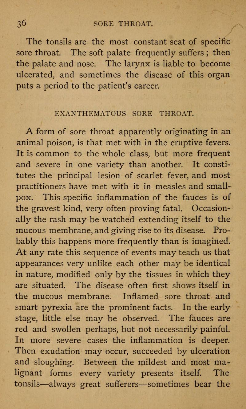 The tonsils are the most constant seat of specific sore throat. The soft palate frequently suffers ; then the palate and nose. The larynx is liable to become ulcerated, and sometimes the disease of this organ puts a period to the patient's career. EXANTHEMATOUS SORE THROAT. A form of sore throat apparently originating in an animal poison, is that met with in the eruptive fevers. It is common to the whole class, but more frequent and severe in one variety than another. It consti- tutes the principal lesion of scarlet fever, and most practitioners have met with it in measles and small- pox. This specific inflammation of the fauces is of the gravest kind, very often proving fatal. Occasion- ally the rash may be watched extending itself to the mucous membrane, and giving rise to its disease. Pro- bably this happens more frequently than is imagined. At any rate this sequence of events may teach us that appearances very unlike each other may be identical in nature, modified only by the tissues in which they are situated. The disease often first shows itself in the mucous membrane. Inflamed sore throat and smart pyrexia are the prominent facts. In the early stage, little else may be observed. The fauces are red and swollen perhaps, but not necessarily painful. In more severe cases the inflammation is deeper. Then exudation may occur, succeeded by ulceration and sloughing. Between the mildest and most ma- lignant forms every variety presents itself. The tonsils—always great sufferers—sometimes bear the