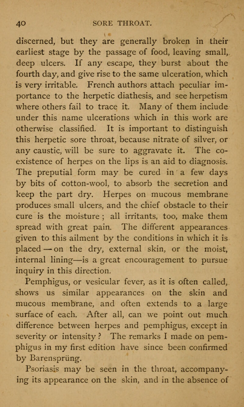 discerned, but they are generally broken in their earliest stage by the passage of food, leaving small, deep ulcers. If any escape, they burst about the fourth day, and give rise to the same ulceration, which is very irritable. French authors attach peculiar im- portance to the herpetic diathesis, and see herpetism where others fail to trace it. Many of them include under this name ulcerations which in this work are otherwise classified. It is important to distinguish this herpetic sore throat, because nitrate of silver, or any caustic, will be sure to aggravate it. The co- existence of herpes on the lips is an aid to diagnosis. The preputial form may be cured in a few days by bits of cotton-wool, to absorb the secretion and keep the part dry. Herpes on mucous membrane produces small ulcers, and the chief obstacle to their cure is the moisture ; all irritants, too, make them spread with great pain. The different appearances given to this ailment by the conditions in which it is placed—on the dry, external skin, or the moist, internal lining—is a great encouragement to pursue inquiry in this direction. Pemphigus, or vesicular fever, as it is often called, shows us similar appearances on the skin and mucous membrane, and often extends to a large surface of each. After all, can we point out much difference between herpes and pemphigus, except in severity or intensity ? The remarks I made on pem- phigus in my first edition have since been confirmed by Barenspriing. Psoriasis may be seen in the throat, accompany- ing its appearance on the skin, and in the absence of