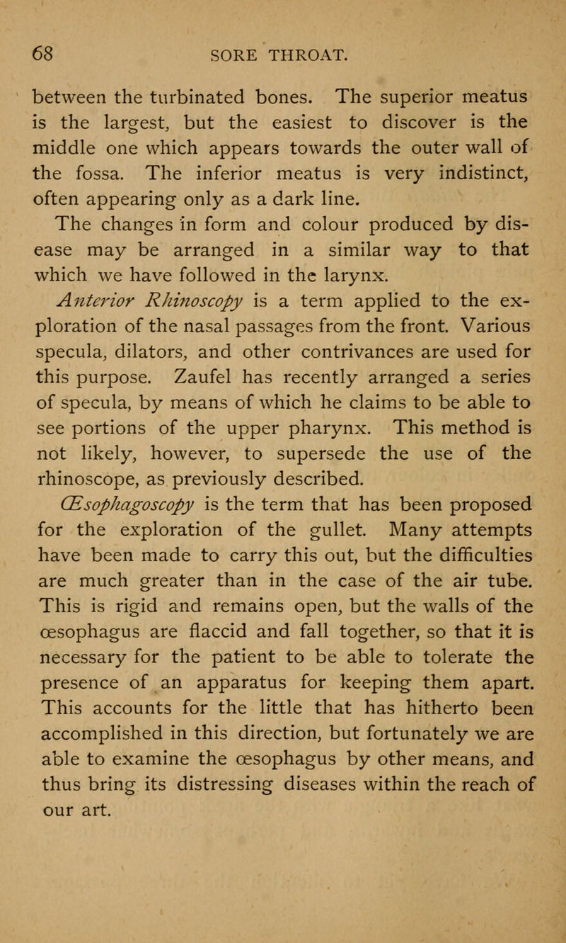 between the turbinated bones. The superior meatus is the largest, but the easiest to discover is the middle one which appears towards the outer wall of the fossa. The inferior meatus is very indistinct, often appearing only as a dark line. The changes in form and colour produced by dis- ease may be arranged in a similar way to that which we have followed in the larynx. Anterior Rhinoscopy is a term applied to the ex- ploration of the nasal passages from the front. Various specula, dilators, and other contrivances are used for this purpose. Zaufel has recently arranged a series of specula, by means of which he claims to be able to see portions of the upper pharynx. This method is not likely, however, to supersede the use of the rhinoscope, as previously described. CEsophagoscopy is the term that has been proposed for the exploration of the gullet. Many attempts have been made to carry this out, but the difficulties are much greater than in the case of the air tube. This is rigid and remains open, but the walls of the oesophagus are flaccid and fall together, so that it is necessary for the patient to be able to tolerate the presence of an apparatus for keeping them apart. This accounts for the little that has hitherto been accomplished in this direction, but fortunately we are able to examine the oesophagus by other means, and thus bring its distressing diseases within the reach of our art.