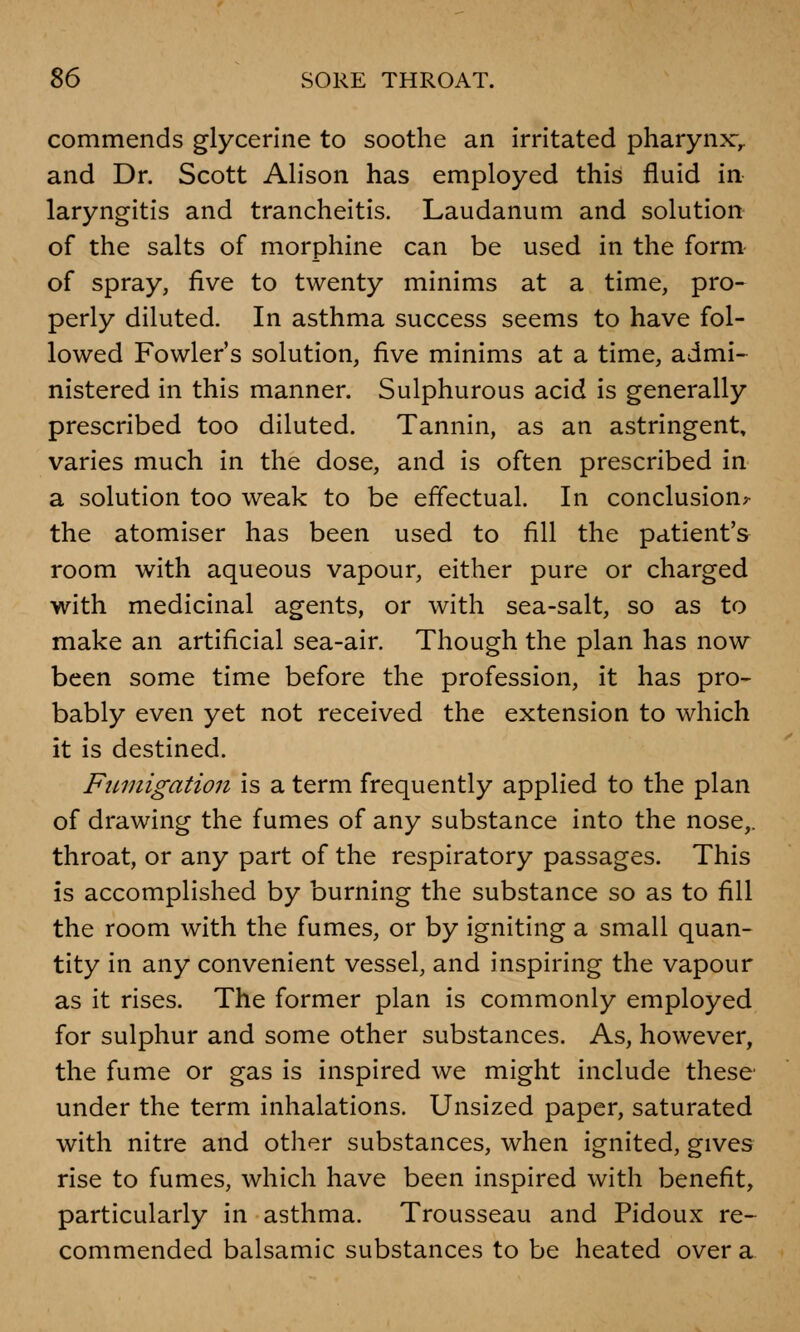 commends glycerine to soothe an irritated pharynx:,, and Dr. Scott Alison has employed this fluid in laryngitis and trancheitis. Laudanum and solution of the salts of morphine can be used in the form of spray, five to twenty minims at a time, pro- perly diluted. In asthma success seems to have fol- lowed Fowler's solution, five minims at a time, admi- nistered in this manner. Sulphurous acid is generally prescribed too diluted. Tannin, as an astringent, varies much in the dose, and is often prescribed in a solution too weak to be effectual. In conclusion^ the atomiser has been used to fill the patient's room with aqueous vapour, either pure or charged with medicinal agents, or with sea-salt, so as to make an artificial sea-air. Though the plan has now been some time before the profession, it has pro- bably even yet not received the extension to which it is destined. Fumigation is a term frequently applied to the plan of drawing the fumes of any substance into the nose,, throat, or any part of the respiratory passages. This is accomplished by burning the substance so as to fill the room with the fumes, or by igniting a small quan- tity in any convenient vessel, and inspiring the vapour as it rises. The former plan is commonly employed for sulphur and some other substances. As, however, the fume or gas is inspired we might include these under the term inhalations. Unsized paper, saturated with nitre and other substances, when ignited, gives rise to fumes, which have been inspired with benefit, particularly in asthma. Trousseau and Pidoux re- commended balsamic substances to be heated over a