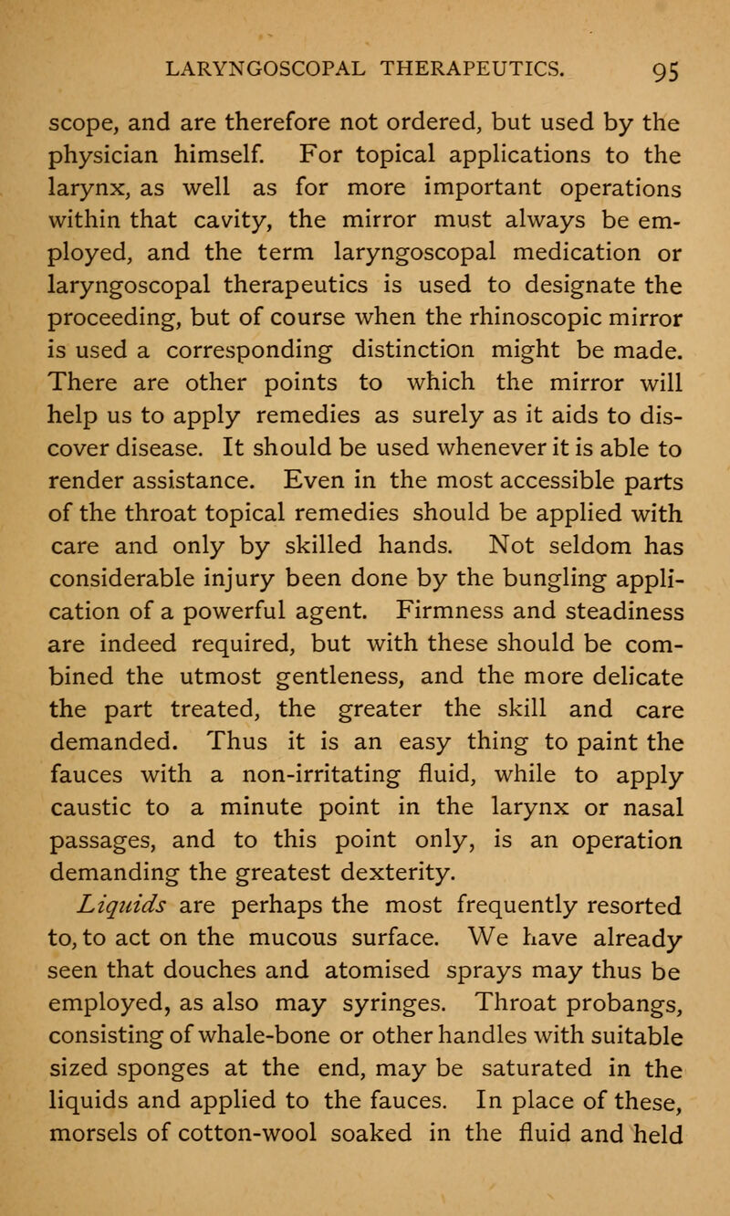 scope, and are therefore not ordered, but used by the physician himself. For topical applications to the larynx, as well as for more important operations within that cavity, the mirror must always be em- ployed, and the term laryngoscopal medication or laryngoscopal therapeutics is used to designate the proceeding, but of course when the rhinoscopic mirror is used a corresponding distinction might be made. There are other points to which the mirror will help us to apply remedies as surely as it aids to dis- cover disease. It should be used whenever it is able to render assistance. Even in the most accessible parts of the throat topical remedies should be applied with care and only by skilled hands. Not seldom has considerable injury been done by the bungling appli- cation of a powerful agent. Firmness and steadiness are indeed required, but with these should be com- bined the utmost gentleness, and the more delicate the part treated, the greater the skill and care demanded. Thus it is an easy thing to paint the fauces with a non-irritating fluid, while to apply caustic to a minute point in the larynx or nasal passages, and to this point only, is an operation demanding the greatest dexterity. Liquids are perhaps the most frequently resorted to, to act on the mucous surface. We have already seen that douches and atomised sprays may thus be employed, as also may syringes. Throat probangs, consisting of whale-bone or other handles with suitable sized sponges at the end, may be saturated in the liquids and applied to the fauces. In place of these, morsels of cotton-wool soaked in the fluid and held