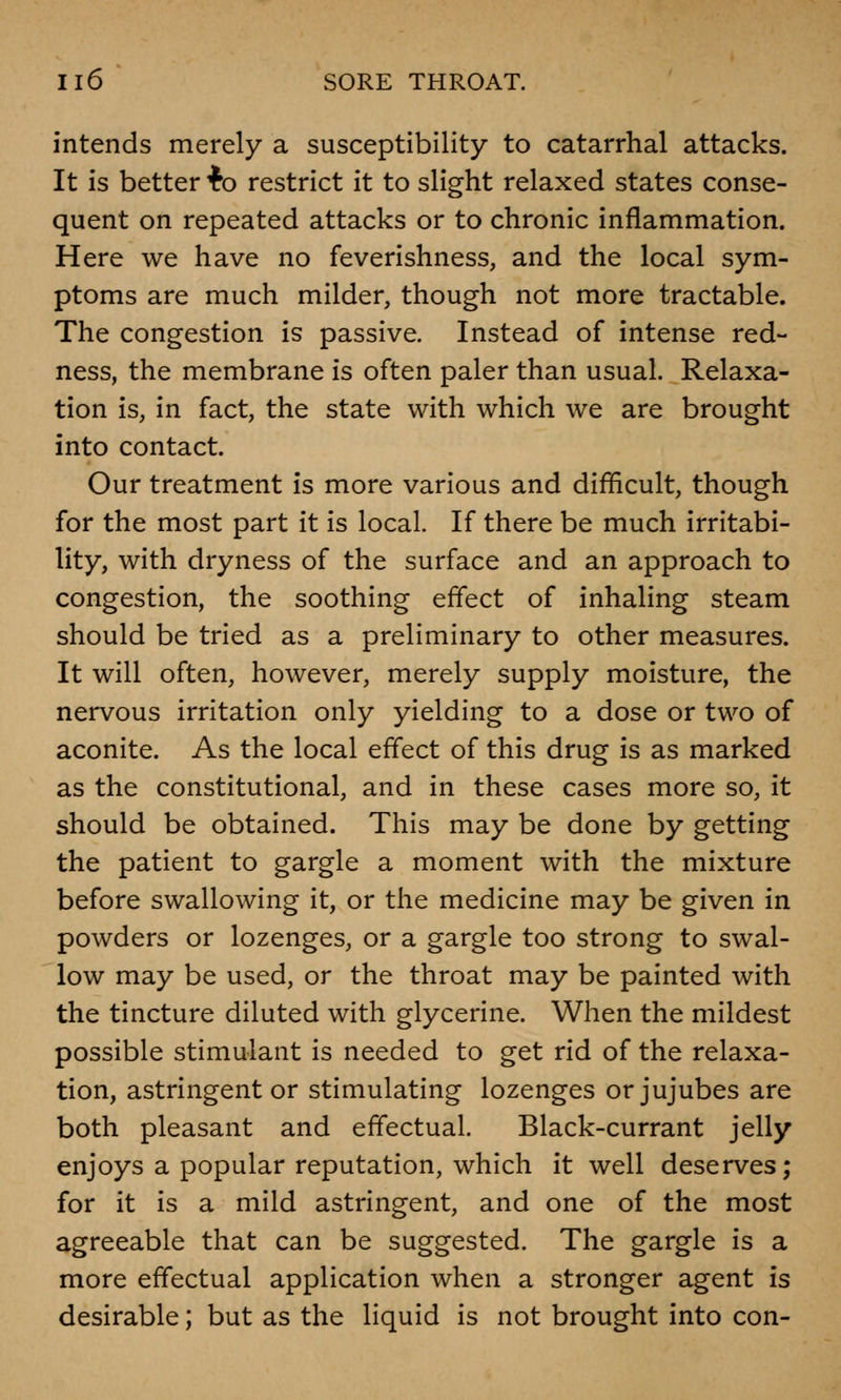 intends merely a susceptibility to catarrhal attacks. It is better fc restrict it to slight relaxed states conse- quent on repeated attacks or to chronic inflammation. Here we have no feverishness, and the local sym- ptoms are much milder, though not more tractable. The congestion is passive. Instead of intense red- ness, the membrane is often paler than usual. Relaxa- tion is, in fact, the state with which we are brought into contact. Our treatment is more various and difficult, though for the most part it is local. If there be much irritabi- lity, with dryness of the surface and an approach to congestion, the soothing effect of inhaling steam should be tried as a preliminary to other measures. It will often, however, merely supply moisture, the nervous irritation only yielding to a dose or two of aconite. As the local effect of this drug is as marked as the constitutional, and in these cases more so, it should be obtained. This may be done by getting the patient to gargle a moment with the mixture before swallowing it, or the medicine may be given in powders or lozenges, or a gargle too strong to swal- low may be used, or the throat may be painted with the tincture diluted with glycerine. When the mildest possible stimulant is needed to get rid of the relaxa- tion, astringent or stimulating lozenges or jujubes are both pleasant and effectual. Black-currant jelly enjoys a popular reputation, which it well deserves; for it is a mild astringent, and one of the most agreeable that can be suggested. The gargle is a more effectual application when a stronger agent is desirable; but as the liquid is not brought into con-