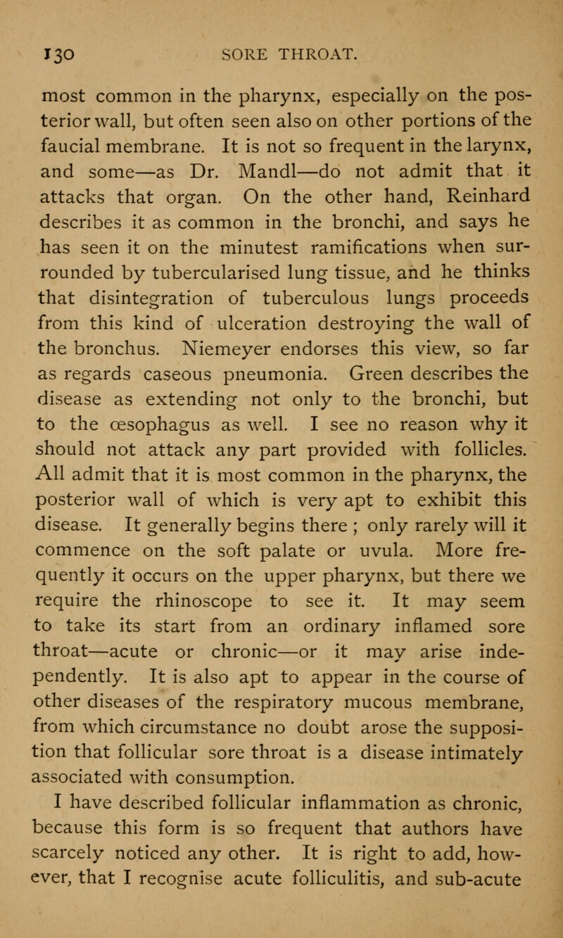 most common in the pharynx, especially on the pos- terior wall, but often seen also on other portions of the faucial membrane. It is not so frequent in the larynx, and some—as Dr. Mandl—do not admit that it attacks that organ. On the other hand, Reinhard describes it as common in the bronchi, and says he has seen it on the minutest ramifications when sur- rounded by tubercularised lung tissue, and he thinks that disintegration of tuberculous lungs proceeds from this kind of ulceration destroying the wall of the bronchus. Niemeyer endorses this view, so far as regards caseous pneumonia. Green describes the disease as extending not only to the bronchi, but to the oesophagus as well. I see no reason why it should not attack any part provided with follicles. All admit that it is most common in the pharynx, the posterior wall of which is very apt to exhibit this disease. It generally begins there ; only rarely will it commence on the soft palate or uvula. More fre- quently it occurs on the upper pharynx, but there we require the rhinoscope to see it. It may seem to take its start from an ordinary inflamed sore throat—acute or chronic—or it may arise inde- pendently. It is also apt to appear in the course of other diseases of the respiratory mucous membrane, from which circumstance no doubt arose the supposi- tion that follicular sore throat is a disease intimately associated with consumption. I have described follicular inflammation as chronic, because this form is so frequent that authors have scarcely noticed any other. It is right to add, how- ever, that I recognise acute folliculitis, and sub-acute