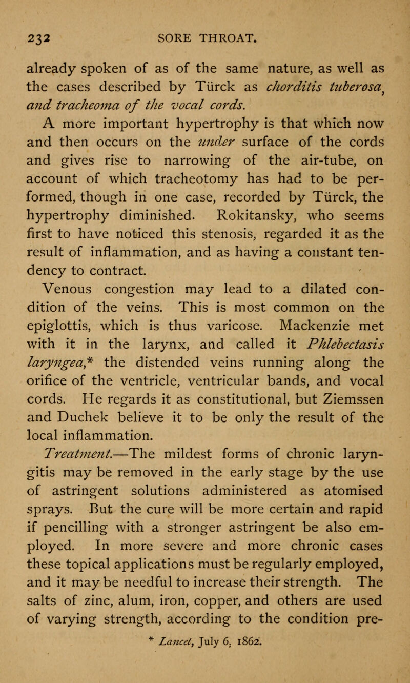 already spoken of as of the same nature, as well as the cases described by Tiirck as chorditis tuberosa, and tracheoma of the vocal cords. A more important hypertrophy is that which now and then occurs on the under surface of the cords and gives rise to narrowing of the air-tube, on account of which tracheotomy has had to be per- formed, though in one case, recorded by Tiirck, the hypertrophy diminished. Rokitansky, who seems first to have noticed this stenosis, regarded it as the result of inflammation, and as having a constant ten- dency to contract. Venous congestion may lead to a dilated con- dition of the veins. This is most common on the epiglottis, which is thus varicose. Mackenzie met with it in the larynx, and called it Phlebectasis laryngeal the distended veins running along the orifice of the ventricle, ventricular bands, and vocal cords. He regards it as constitutional, but Ziemssen and Duchek believe it to be only the result of the local inflammation. Treatment.—The mildest forms of chronic laryn- gitis may be removed in the early stage by the use of astringent solutions administered as atomised sprays. But the cure will be more certain and rapid if pencilling with a stronger astringent be also em- ployed. In more severe and more chronic cases these topical applications must be regularly employed, and it may be needful to increase their strength. The salts of zinc, alum, iron, copper, and others are used of varying strength, according to the condition pre- * Lancet, July 6. 1862.