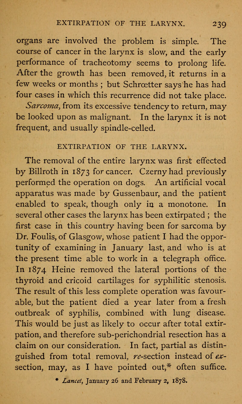 organs are involved the problem is simple. The course of cancer in the larynx is slow, and the early- performance of tracheotomy seems to prolong life. After the growth has been removed, it returns in a few weeks or months ; but Schrcetter says he has had four cases in which this recurrence did not take place. Sarcoma, from its excessive tendency to return, may be looked upon as malignant. In the larynx it is not frequent, and usually spindle-celled. EXTIRPATION OF THE LARYNX. The removal of the entire larynx was first effected by Billroth in 1873 for cancer. Czernyhad previously performed the operation on dogs. An artificial vocal apparatus was made by Gussenbaur, and the patient enabled to speak, though only in a monotone. In several other cases the larynx has been extirpated ; the first case in this country having been for sarcoma by Dr. Foulis, of Glasgow, whose patient I had the oppor- tunity of examining in January last, and who is at the present time able to work in a telegraph office. In 1874 Heine removed the lateral portions of the thyroid and cricoid cartilages for syphilitic stenosis. The result of this less complete operation was favour- able, but the patient died a year later from a fresh outbreak of syphilis, combined with lung disease. This would be just as likely to occur after total extir- pation, and therefore sub-perichondrial resection has a claim on our consideration. In fact, partial as distin- guished from total removal, r^-section instead of ex- section, may, as I have pointed out,* often suffice. * Lancet, January 26 and February 2, 1878.