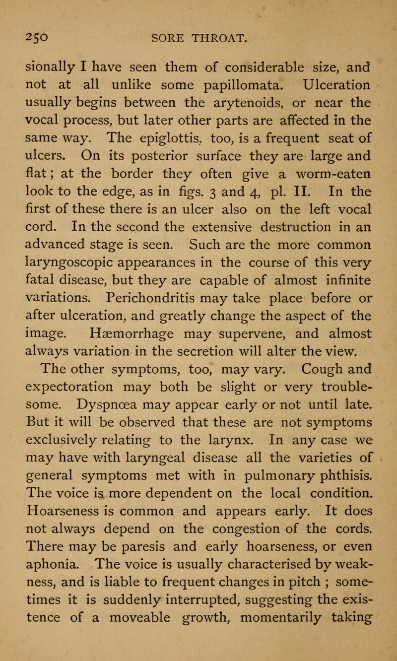 sionally I have seen them of considerable size, and not at all unlike some papillomata. Ulceration usually begins between the arytenoids, or near the vocal process, but later other parts are affected in the same way. The epiglottis, too, is a frequent seat of ulcers. On its posterior surface they are large and flat; at the border they often give a worm-eaten look to the edge, as in figs. 3 and 4, pi. II. In the first of these there is an ulcer also on the left vocal cord. In the second the extensive destruction in an advanced stage is seen. Such are the more common laryngoscopic appearances in the course of this very fatal disease, but they are capable of almost infinite variations. Perichondritis may take place before or after ulceration, and greatly change the aspect of the image. Haemorrhage may supervene, and almost always variation in the secretion will alter the view. The other symptoms, too, may vary. Cough and expectoration may both be slight or very trouble- some. Dyspnoea may appear early or not until late. But it will be observed that these are not symptoms exclusively relating to the larynx. In any case we may have with laryngeal disease all the varieties of general symptoms met with in pulmonary phthisis. The voice is more dependent on the local condition. Hoarseness is common and appears early. It does not always depend on the congestion of the cords. There may be paresis and early hoarseness, or even aphonia. The voice is usually characterised by weak- ness, and is liable to frequent changes in pitch ; some- times it is suddenly interrupted, suggesting the exis- tence of a moveable growth, momentarily taking