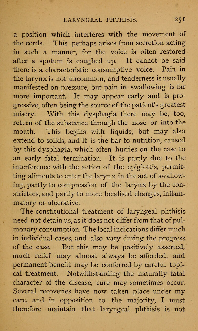 a position which interferes with the movement of the cords. This perhaps arises from secretion acting in such a manner, for the voice is often restored after a sputum is coughed up. It cannot be said there is a characteristic consumptive voice. Pain in the larynx is not uncommon, and tenderness is usually manifested on pressure, but pain in swallowing is far more important. It may appear early and is pro- gressive, often being the source of the patient's greatest misery. With this dysphagia there may be, too, return of the substance through the nose or into the mouth. This begins with liquids, but may also extend to solids, and it is the bar to nutrition, caused by this dysphagia, which often hurries on the case to an early fatal termination. It is partly due to the interference with the action of the epiglottis, permit- ting aliments to enter the larynx in the act of swallow- ing, partly to compression of the larynx by the con- strictors, and partly to more localised changes, inflam- matory or ulcerative. The constitutional treatment of laryngeal phthisis need not detain us, as it does not differ from that of pul- monary consumption. The local indications differ much in individual cases, and also vary during the progress of the case. But this may be positively asserted, much relief may almost always be afforded, and permanent benefit may be conferred by careful topi- cal treatment. Notwithstanding the naturally fatal character of the disease, cure may sometimes occur. Several recoveries have now taken place under my care, and in opposition to the majority, I must therefore maintain that laryngeal phthisis is not