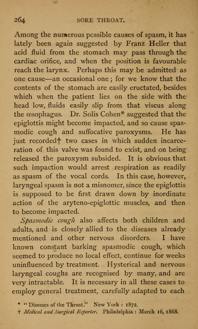 Among the numerous possible causes of spasm, it has lately been again suggested by Franz Heller that acid fluid from the stomach may pass through the cardiac orifice, and when the position is favourable reach the larynx. Perhaps this may be admitted as one cause—an occasional one ; for we know that the contents of the stomach are easily eructated, besides which when the patient lies on the side with the head low, fluids easily slip from that viscus along the oesophagus. Dr. Solis Cohen* suggested that the epiglottis might become impacted, and so cause spas- modic cough and suffocative paroxysms. He has just recordedf two cases in which sudden incarce- ration of this valve was found to exist, and on being released the paroxysm subsided. It is obvious that such impaction would arrest respiration as readily as spasm of the vocal cords. In this case, however, laryngeal spasm is not a misnomer, since the epiglottis is supposed to be first drawn down by inordinate action of the aryteno-epiglottic muscles, and then to become impacted. Spasmodic cougJi also affects both children and adults, and is closely allied to the diseases already mentioned and other nervous disorders. I have known constant barking spasmodic cough, which seemed to produce no local effect, continue for weeks uninfluenced by treatment. Hysterical and nervous laryngeal coughs are recognised by many, and are very intractable. It is necessary in all these cases to employ general treatment, carefully adapted to each *  Diseases of the Throat. New York : 1872. + Medical and Surgical Reporter. Philadelphia : March 16, 1868.