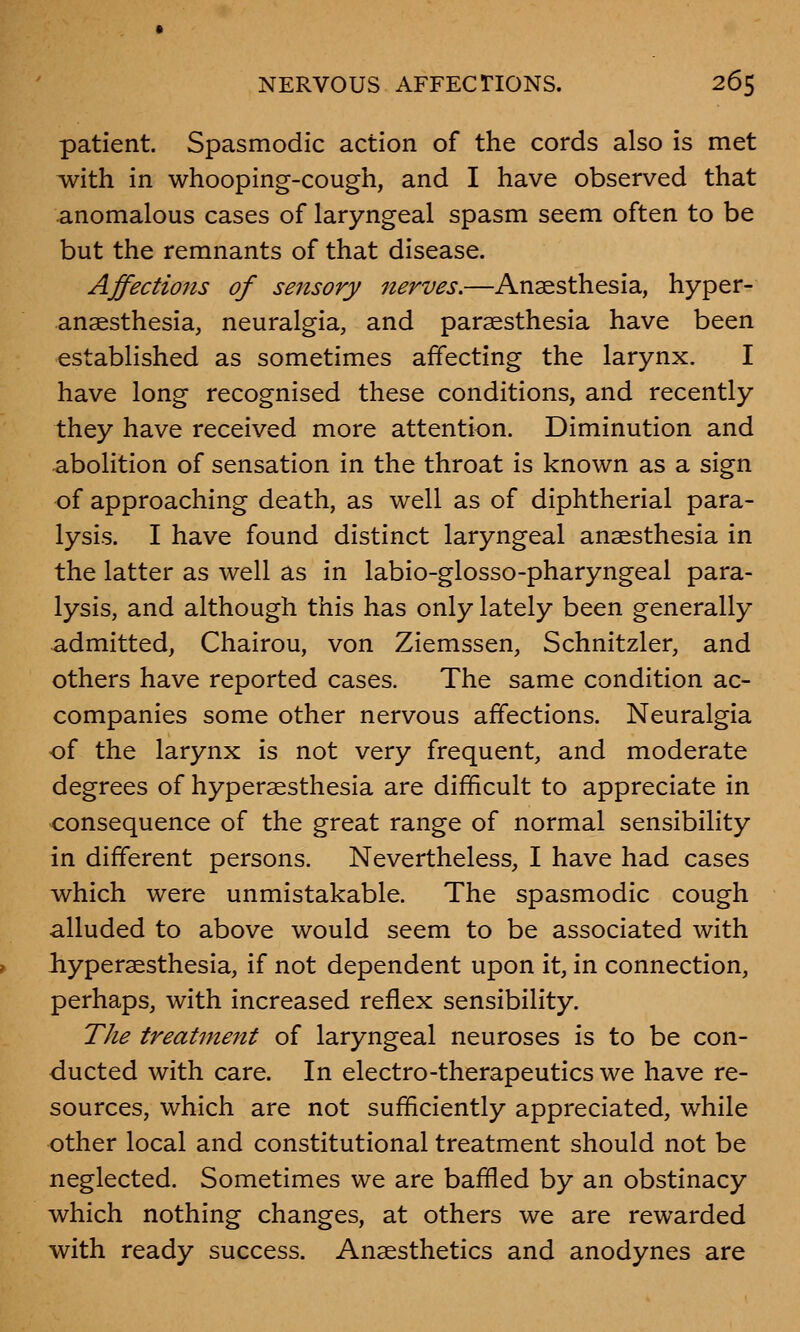 patient. Spasmodic action of the cords also is met with in whooping-cough, and I have observed that anomalous cases of laryngeal spasm seem often to be but the remnants of that disease. Affections of se?isory nerves.—Anaesthesia, hyper- anaesthesia, neuralgia, and paresthesia have been established as sometimes affecting the larynx. I have long recognised these conditions, and recently they have received more attention. Diminution and abolition of sensation in the throat is known as a sign of approaching death, as well as of diphtherial para- lysis. I have found distinct laryngeal anaesthesia in the latter as well as in labio-glosso-pharyngeal para- lysis, and although this has only lately been generally admitted, Chairou, von Ziemssen, Schnitzler, and others have reported cases. The same condition ac- companies some other nervous affections. Neuralgia of the larynx is not very frequent, and moderate degrees of hyperaesthesia are difficult to appreciate in consequence of the great range of normal sensibility in different persons. Nevertheless, I have had cases which were unmistakable. The spasmodic cough alluded to above would seem to be associated with hyperaesthesia, if not dependent upon it, in connection, perhaps, with increased reflex sensibility. The treatment of laryngeal neuroses is to be con- ducted with care. In electro-therapeutics we have re- sources, which are not sufficiently appreciated, while other local and constitutional treatment should not be neglected. Sometimes we are baffled by an obstinacy which nothing changes, at others we are rewarded with ready success. Anaesthetics and anodynes are