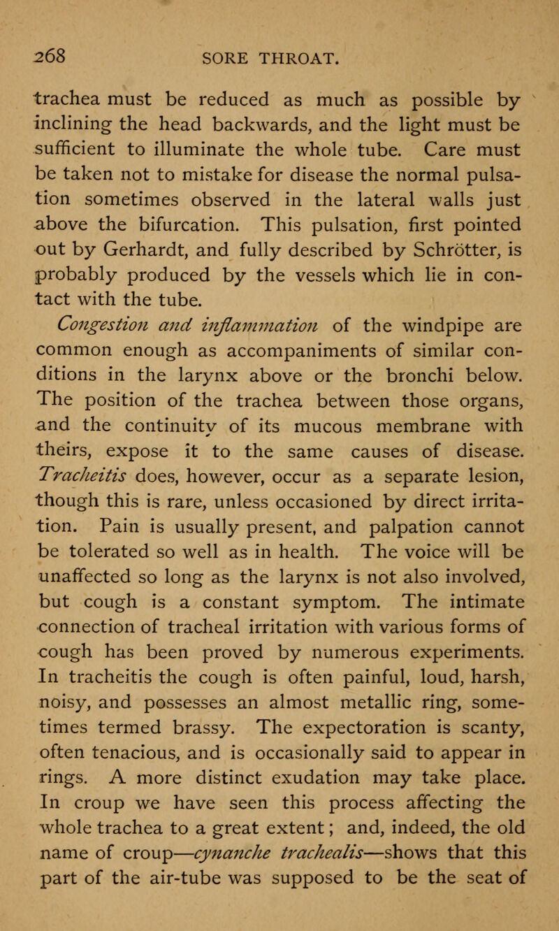 trachea must be reduced as much as possible by inclining the head backwards, and the light must be sufficient to illuminate the whole tube. Care must be taken not to mistake for disease the normal pulsa- tion sometimes observed in the lateral walls just above the bifurcation. This pulsation, first pointed out by Gerhardt, and fully described by Schrotter, is probably produced by the vessels which lie in con- tact with the tube. Congestion and inflammation of the windpipe are common enough as accompaniments of similar con- ditions in the larynx above or the bronchi below. The position of the trachea between those organs, and the continuity of its mucous membrane with theirs, expose it to the same causes of disease. Tracheitis does, however, occur as a separate lesion, though this is rare, unless occasioned by direct irrita- tion. Pain is usually present, and palpation cannot be tolerated so well as in health. The voice will be unaffected so long as the larynx is not also involved, but cough is a constant symptom. The intimate connection of tracheal irritation with various forms of cough has been proved by numerous experiments. In tracheitis the cough is often painful, loud, harsh, noisy, and possesses an almost metallic ring, some- times termed brassy. The expectoration is scanty, often tenacious, and is occasionally said to appear in rings. A more distinct exudation may take place. In croup we have seen this process affecting the whole trachea to a great extent; and, indeed, the old name of croup—cynanche trachealis—shows that this part of the air-tube was supposed to be the seat of