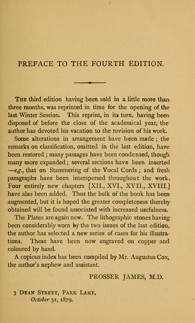 The third edition having been sold in a little more than three months, was reprinted in time for the opening of the last Winter Session. This reprint, in its turn, having been disposed of before the close of the academical year, the author has devoted his vacation to the revision of his work. Some alterations in arrangement have been made; the remarks on classification, omitted in the last edition, have been restored ; many passages have been condensed, though many more expanded; several sections have been inserted —e.g., that on Stammering of the Vocal Cords ; and fresh paragraphs have been interspersed throughout the work. Four entirely new chapters [XII., XVI., XVII., XVIII.] have also been added. Thus the bulk of the book has been augmented, but it is hoped the greater completeness thereby obtained will be found associated with increased usefulness. The Plates are again new. The lithographic stones having been considerably worn by the two issues of the last edition, the author has selected a new series of cases for his illustra- tions. These have been now engraved on copper and coloured by hand. A copious index has been compiled by Mr. Augustus Cox, the author's nephew and assistant. PROSSER JAMES, M.D. 3 Dean Street, Park Lane, October 31, 1879.