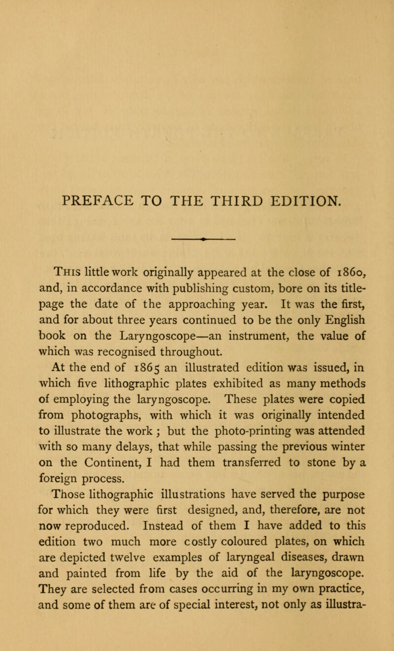 This little work originally appeared at the close of i860, and, in accordance with publishing custom, bore on its title- page the date of the approaching year. It was the first, and for about three years continued to be the only English book on the Laryngoscope—an instrument, the value of which was recognised throughout. At the end of 1865 an illustrated edition was issued, in which five lithographic plates exhibited as many methods of employing the laryngoscope. These plates were copied from photographs, with which it was originally intended to illustrate the work ; but the photo-printing was attended with so many delays, that while passing the previous winter on the Continent, I had them transferred to stone by a foreign process. Those lithographic illustrations have served the purpose for which they were first designed, and, therefore, are not now reproduced. Instead of them I have added to this edition two much more costly coloured plates, on which are depicted twelve examples of laryngeal diseases, drawn and painted from life by the aid of the laryngoscope. They are selected from cases occurring in my own practice, and some of them are of special interest, not only as illustra-