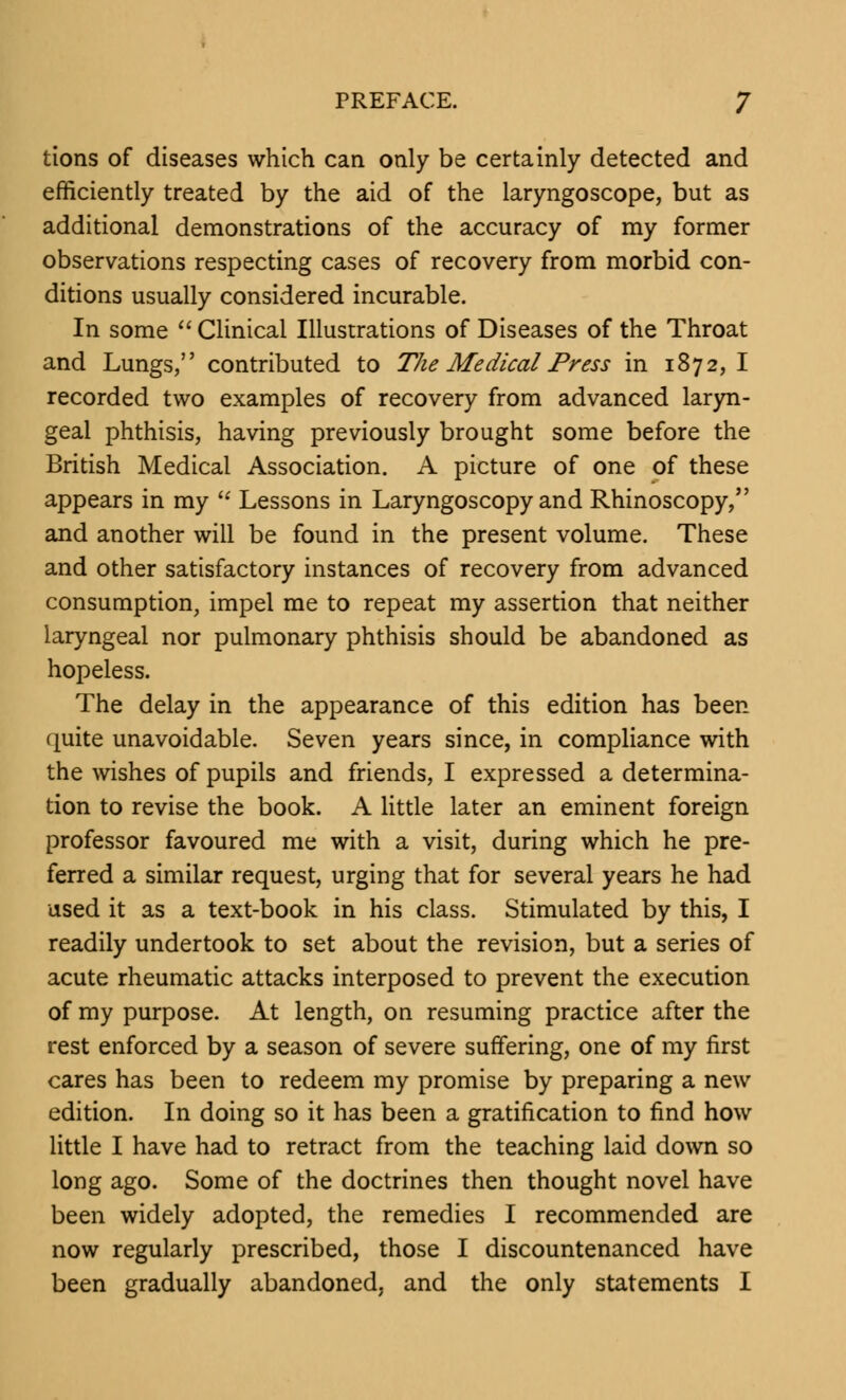 tions of diseases which can only be certainly detected and efficiently treated by the aid of the laryngoscope, but as additional demonstrations of the accuracy of my former observations respecting cases of recovery from morbid con- ditions usually considered incurable. In some  Clinical Illustrations of Diseases of the Throat and Lungs, contributed to The Medical Press in 1872,1 recorded two examples of recovery from advanced laryn- geal phthisis, having previously brought some before the British Medical Association. A picture of one of these appears in my  Lessons in Laryngoscopy and Rhinoscopy, and another will be found in the present volume. These and other satisfactory instances of recovery from advanced consumption, impel me to repeat my assertion that neither laryngeal nor pulmonary phthisis should be abandoned as hopeless. The delay in the appearance of this edition has been (mite unavoidable. Seven years since, in compliance with the wishes of pupils and friends, I expressed a determina- tion to revise the book. A little later an eminent foreign professor favoured me with a visit, during which he pre- ferred a similar request, urging that for several years he had used it as a text-book in his class. Stimulated by this, I readily undertook to set about the revision, but a series of acute rheumatic attacks interposed to prevent the execution of my purpose. At length, on resuming practice after the rest enforced by a season of severe suffering, one of my first cares has been to redeem my promise by preparing a new edition. In doing so it has been a gratification to find how little I have had to retract from the teaching laid down so long ago. Some of the doctrines then thought novel have been widely adopted, the remedies I recommended are now regularly prescribed, those I discountenanced have been gradually abandoned, and the only statements I