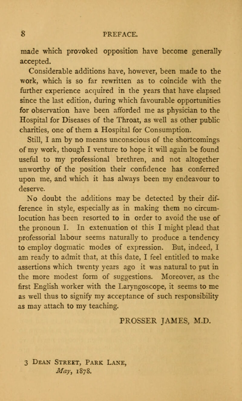 made which provoked opposition have become generally accepted. Considerable additions have, however, been made to the work, which is so far rewritten as to coincide with the further experience acquired in the years that have elapsed since the last edition, during which favourable opportunities for observation have been afforded me as physician to the Hospital for Diseases of the Throat, as well as other public charities, one of them a Hospital for Consumption. Still, I am by no means unconscious of the shortcomings of my work, though I venture to hope it will again be found useful to my professional brethren, and not altogether unworthy of the position their confidence has conferred upon me, and which it has always been my endeavour to deserve. No doubt the additions may be detected by their dif- ference in style, especially as in making them no circum- locution has been resorted to in order to avoid the use of the pronoun I. In extenuation of this I might plead that professorial labour seems naturally to produce a tendency to employ dogmatic modes of expression. But, indeed, I am ready to admit that, at this date, I feel entitled to make assertions which twenty years ago it was natural to put in the more modest form of suggestions. Moreover, as the first English worker with the Laryngoscope, it seems to me as well thus to signify my acceptance of such responsibility as may attach to my teaching. PROSSER JAMES, M.D. 3 Dean Street, Park Lane, May, 13/8.