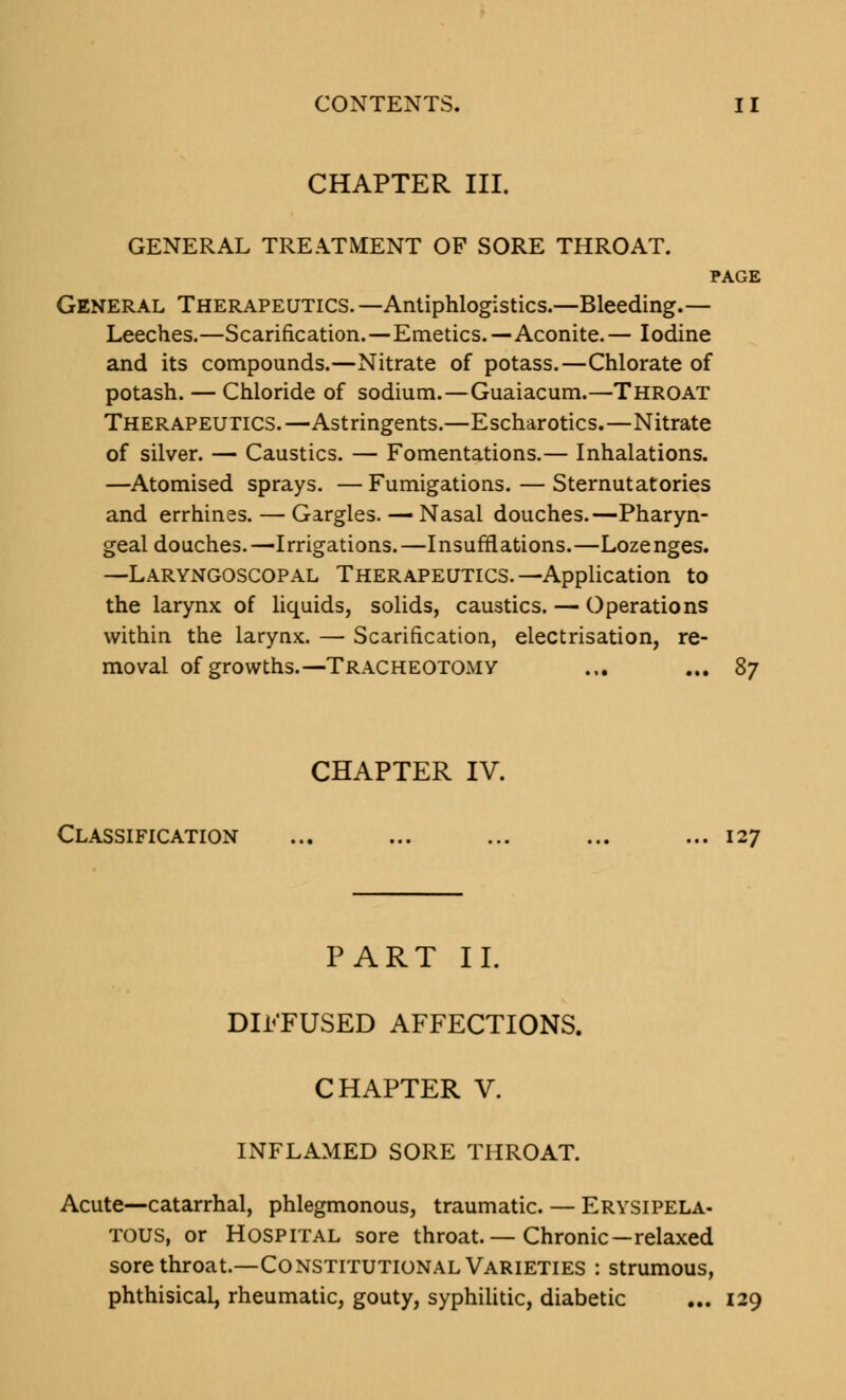 CHAPTER III. GENERAL TREATMENT OF SORE THROAT. PAGE General Therapeutics. —Antiphlogistics.—Bleeding.— Leeches.—Scarification.—Emetics.—Aconite.— Iodine and its compounds.—Nitrate of potass.—Chlorate of potash. — Chloride of sodium.—Guaiacum.—Throat Therapeutics.—Astringents.—Escharotics.—Nitrate of silver. — Caustics. — Fomentations.— Inhalations. —Atomised sprays. — Fumigations. — Sternutatories and errhines. — Gargles. — Nasal douches.—Pharyn- geal douches.—Irrigations.—Insufflations.—Lozenges. —Laryngoscopal Therapeutics.—Application to the larynx of liquids, solids, caustics. — Operations within the larynx. — Scarification, electrisation, re- moval of growths.—Tracheotomy ... ... 87 CHAPTER IV. Classification ... ... ... ... ... 127 PART II. DIFFUSED AFFECTIONS. CHAPTER V. INFLAMED SORE THROAT. Acute—catarrhal, phlegmonous, traumatic. — Erysipela- tous, or Hospital sore throat.— Chronic—relaxed sore throat.—Constitutional Varieties : strumous, phthisical, rheumatic, gouty, syphilitic, diabetic ... 129