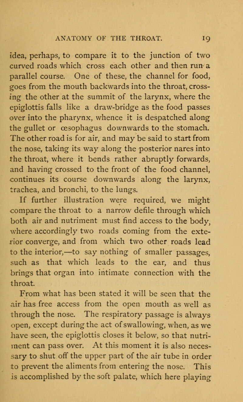 idea, perhaps, to compare it to the junction of two curved roads which cross each other and then run a parallel course. One of these, the channel for food, goes from the mouth backwards into the throat, cross- ing the other at the summit of the larynx, where the epiglottis falls like a draw-bridge as the food passes over into the pharynx, whence it is despatched along the gullet or oesophagus downwards to the stomach. The other road is for air, and may be said to start from the nose, taking its way along the posterior nares into the throat, where it bends rather abruptly forwards, and having crossed to the front of the food channel, continues its course downwards along the larynx, trachea, and bronchi, to the lungs. If further illustration were required, we might compare the throat to a narrow defile through which both air and nutriment must find access to the body, where accordingly two roads coming from the exte- rior converge, and from which two other roads lead to the interior,—to say nothing of smaller passages, such as that which leads to the ear, and thus brings that organ into intimate connection with the throat. From what has been stated it will be seen that the air has free access from the open mouth as well as through the nose. The respiratory passage is always open, except during the act of swallowing, when, as we have seen, the epiglottis closes it below, so that nutri- ment can pass over. At this moment it is also neces- sary to shut off the upper part of the air tube in order to prevent the aliments from entering the nose. This is accomplished by the soft palate, which here playing