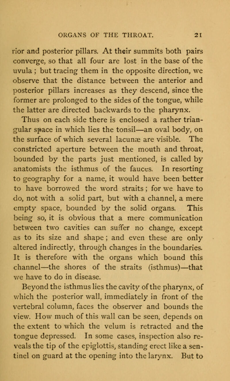 rior and posterior pillars. At their summits both pairs converge, so that all four are lost in the base of the uvula ; but tracing them in the opposite direction, we observe that the distance between the anterior and posterior pillars increases as they descend, since the former are prolonged to the sides of the tongue, while the latter are directed backwards to the pharynx. Thus on each side there is enclosed a rather trian- gular space in which lies the tonsil—an oval body, on the surface of which several lacunae are visible. The constricted aperture between the mouth and throat, bounded by the parts just mentioned, is called by anatomists the isthmus of the fauces. In resorting to geography for a name, it would have been better to have borrowed the word straits; for we have to do, not with a solid part, but with a channel, a mere empty space, bounded by the solid organs. This being so, it is obvious that a mere communication between two cavities can suffer no change, except as to its size and shape; and even these are only altered indirectly, through changes in the boundaries. It is therefore with the organs which bound this channel—the shores of the straits (isthmus)—that we have to do in disease. Beyond the isthmus lies the cavity of the pharynx, of which the posterior wall, immediately in front of the vertebral column, faces the observer and bounds the view. How much of this wall can be seen, depends on the extent to which the velum is retracted and the tongue depressed. In some cases, inspection also re- veals the tip of the epiglottis, standing erect like a sen- tinel on guard at the opening into the larynx. But to