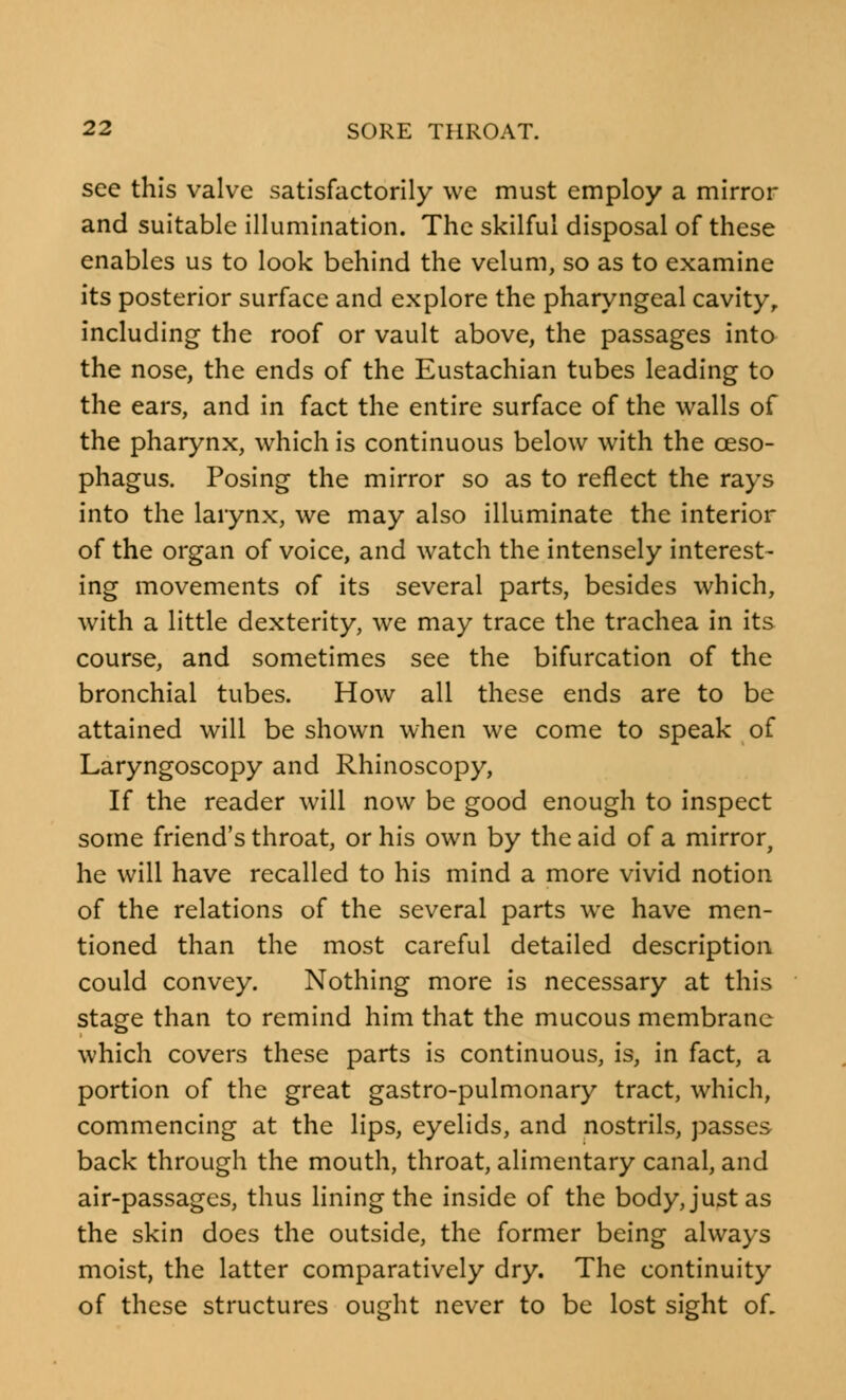 see this valve satisfactorily we must employ a mirror and suitable illumination. The skilful disposal of these enables us to look behind the velum, so as to examine its posterior surface and explore the pharyngeal cavity, including the roof or vault above, the passages into the nose, the ends of the Eustachian tubes leading to the ears, and in fact the entire surface of the walls of the pharynx, which is continuous below with the oeso- phagus. Posing the mirror so as to reflect the rays into the larynx, we may also illuminate the interior of the organ of voice, and watch the intensely interest- ing movements of its several parts, besides which, with a little dexterity, we may trace the trachea in its course, and sometimes see the bifurcation of the bronchial tubes. How all these ends are to be attained will be shown when we come to speak of Laryngoscopy and Rhinoscopy, If the reader will now be good enough to inspect some friend's throat, or his own by the aid of a mirror, he will have recalled to his mind a more vivid notion of the relations of the several parts we have men- tioned than the most careful detailed description could convey. Nothing more is necessary at this stage than to remind him that the mucous membrane which covers these parts is continuous, is, in fact, a portion of the great gastro-pulmonary tract, which, commencing at the lips, eyelids, and nostrils, passes back through the mouth, throat, alimentary canal, and air-passages, thus lining the inside of the body, just as the skin does the outside, the former being always moist, the latter comparatively dry. The continuity of these structures ought never to be lost sight of.