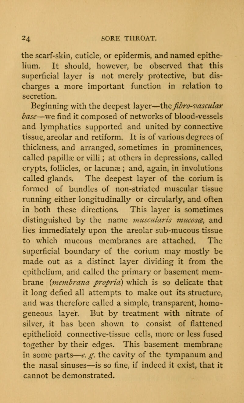 the scarf-skin, cuticle, or epidermis, and named epithe- lium. It should, however, be observed that this superficial layer is not merely protective, but dis- charges a more important function in relation to secretion. Beginning with the deepest layer—the Jibro-vasadar base—we find it composed of networks of blood-vessels and lymphatics supported and united by connective tissue, areolar and retiform. It is of various degrees of thickness, and arranged, sometimes in prominences, called papillae or villi; at others in depressions, called crypts, follicles, or lacunae; and, again, in involutions called glands. The deepest layer of the corium is formed of bundles of non-striated muscular tissue running either longitudinally or circularly, and often in both these directions. This layer is sometimes distinguished by the name muscularis mucosa, and lies immediately upon the areolar sub-mucous tissue to which mucous membranes are attached. The superficial boundary of the corium may mostly be made out as a distinct layer dividing it from the epithelium, and called the primary or basement mem- brane (membrana propria) which is so delicate that it long defied all attempts to make out its structure, and was therefore called a simple, transparent, homo- geneous layer. But by treatment with nitrate of silver, it has been shown to consist of flattened epithelioid connective-tissue cells, more or less fused together by their edges. This basement membrane in some parts—c. g. the cavity of the tympanum and the nasal sinuses—is so fine, if indeed it exist, that it cannot be demonstrated.