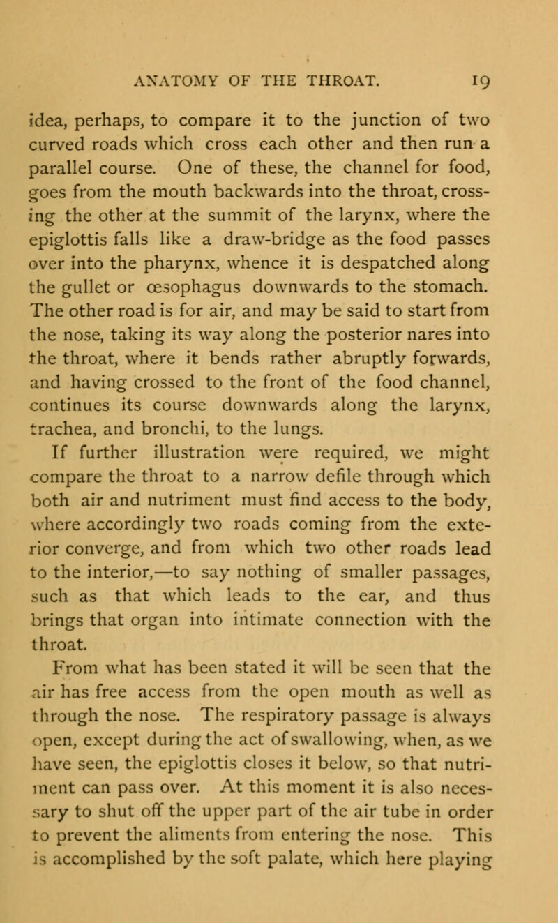 idea, perhaps, to compare it to the junction of two curved roads which cross each other and then run a parallel course. One of these, the channel for food, goes from the mouth backwards into the throat, cross- ing the other at the summit of the larynx, where the epiglottis falls like a draw-bridge as the food passes over into the pharynx, whence it is despatched along the gullet or oesophagus downwards to the stomach. The other road is for air, and may be said to start from the nose, taking its way along the posterior nares into the throat, where it bends rather abruptly forwards, and having crossed to the front of the food channel, continues its course downwards along the larynx, trachea, and bronchi, to the lungs. If further illustration were required, we might compare the throat to a narrow defile through which both air and nutriment must find access to the body, where accordingly two roads coming from the exte- rior converge, and from which two other roads lead to the interior,—to say nothing of smaller passages, such as that which leads to the ear, and thus brings that organ into intimate connection with the throat. From what has been stated it will be seen that the air has free access from the open mouth as well as through the nose. The respiratory passage is always open, except during the act of swallowing, when, as we have seen, the epiglottis closes it below, so that nutri- ment can pass over. At this moment it is also neces- sary to shut off the upper part of the air tube in order to prevent the aliments from entering the nose. This is accomplished by the soft palate, which here playing