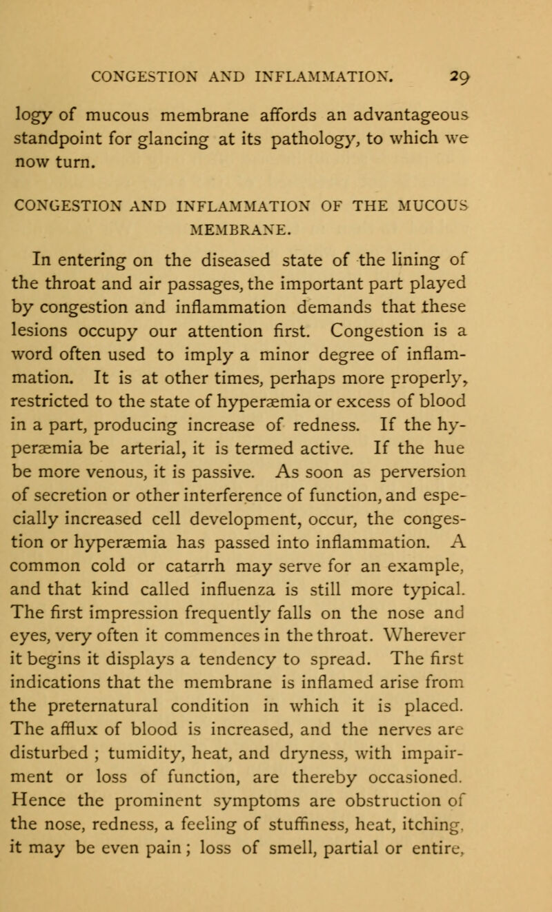 logy of mucous membrane affords an advantageous standpoint for glancing at its pathology, to which we now turn. CONGESTION AND INFLAMMATION OF THE MUCOUS MEMBRANE. In entering on the diseased state of the lining of the throat and air passages, the important part played by congestion and inflammation demands that these lesions occupy our attention first. Congestion is a word often used to imply a minor degree of inflam- mation. It is at other times, perhaps more properly, restricted to the state of hyperemia or excess of blood in a part, producing increase of redness. If the hy- peraemia be arterial, it is termed active. If the hue be more venous, it is passive. As soon as perversion of secretion or other interference of function, and espe- cially increased cell development, occur, the conges- tion or hyperaemia has passed into inflammation. A common cold or catarrh may serve for an example, and that kind called influenza is still more typical. The first impression frequently falls on the nose and eyes, very often it commences in the throat. Wherever it begins it displays a tendency to spread. The first indications that the membrane is inflamed arise from the preternatural condition in which it is placed. The afflux of blood is increased, and the nerves arc- disturbed ; tumidity, heat, and dryness, with impair- ment or loss of function, are thereby occasioned. Hence the prominent symptoms are obstruction of the nose, redness, a feeling of stuffiness, heat, itching, it may be even pain; loss of smell, partial or entire.