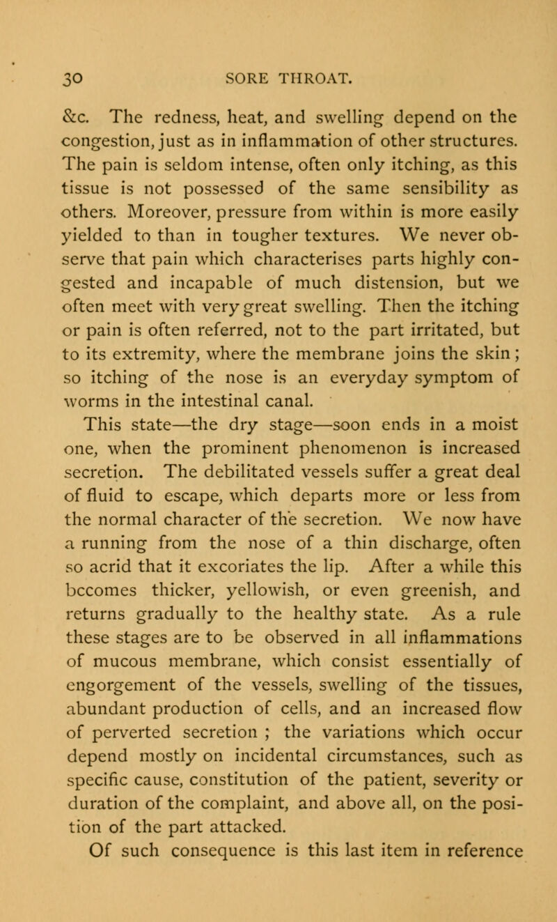 &c. The redness, heat, and swelling depend on the congestion, just as in inflammation of other structures. The pain is seldom intense, often only itching, as this tissue is not possessed of the same sensibility as others. Moreover, pressure from within is more easily yielded to than in tougher textures. We never ob- serve that pain which characterises parts highly con- gested and incapable of much distension, but we often meet with very great swelling. Then the itching or pain is often referred, not to the part irritated, but to its extremity, where the membrane joins the skin; so itching of the nose is an everyday symptom of worms in the intestinal canal. This state—the dry stage—soon ends in a moist one, when the prominent phenomenon is increased secretion. The debilitated vessels suffer a great deal of fluid to escape, which departs more or less from the normal character of the secretion. We now have a running from the nose of a thin discharge, often so acrid that it excoriates the lip. After a while this becomes thicker, yellowish, or even greenish, and returns gradually to the healthy state. As a rule these stages are to be observed in all inflammations of mucous membrane, which consist essentially of engorgement of the vessels, swelling of the tissues, abundant production of cells, and an increased flow of perverted secretion ; the variations which occur depend mostly on incidental circumstances, such as specific cause, constitution of the patient, severity or duration of the complaint, and above all, on the posi- tion of the part attacked. Of such consequence is this last item in reference