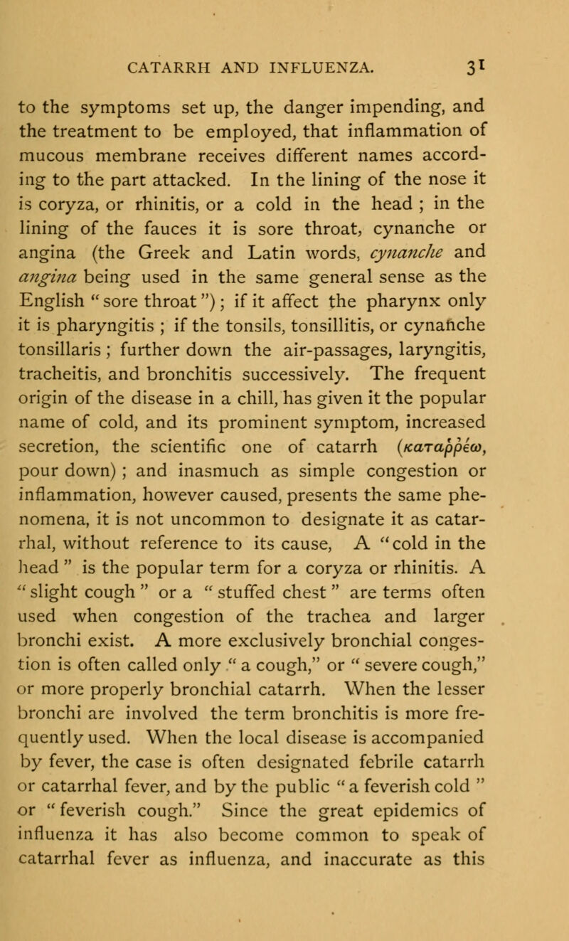 to the symptoms set up, the danger impending, and the treatment to be employed, that inflammation of mucous membrane receives different names accord- ing to the part attacked. In the lining of the nose it is coryza, or rhinitis, or a cold in the head ; in the lining of the fauces it is sore throat, cynanche or angina (the Greek and Latin words, cynanche and angina being used in the same general sense as the English  sore throat ); if it affect the pharynx only it is pharyngitis ; if the tonsils, tonsillitis, or cynanche tonsillaris ; further down the air-passages, laryngitis, tracheitis, and bronchitis successively. The frequent origin of the disease in a chill, has given it the popular name of cold, and its prominent symptom, increased secretion, the scientific one of catarrh (/carappea), pour down) ; and inasmuch as simple congestion or inflammation, however caused, presents the same phe- nomena, it is not uncommon to designate it as catar- rhal, without reference to its cause, A cold in the head  is the popular term for a coryza or rhinitis. A  slight cough  or a  stuffed chest  are terms often used when congestion of the trachea and larger bronchi exist. A more exclusively bronchial conges- tion is often called only  a cough, or  severe cough, or more properly bronchial catarrh. When the lesser bronchi are involved the term bronchitis is more fre- quently used. When the local disease is accompanied by fever, the case is often designated febrile catarrh or catarrhal fever, and by the public a feverish cold  or  feverish cough. Since the great epidemics of influenza it has also become common to speak of catarrhal fever as influenza, and inaccurate as this