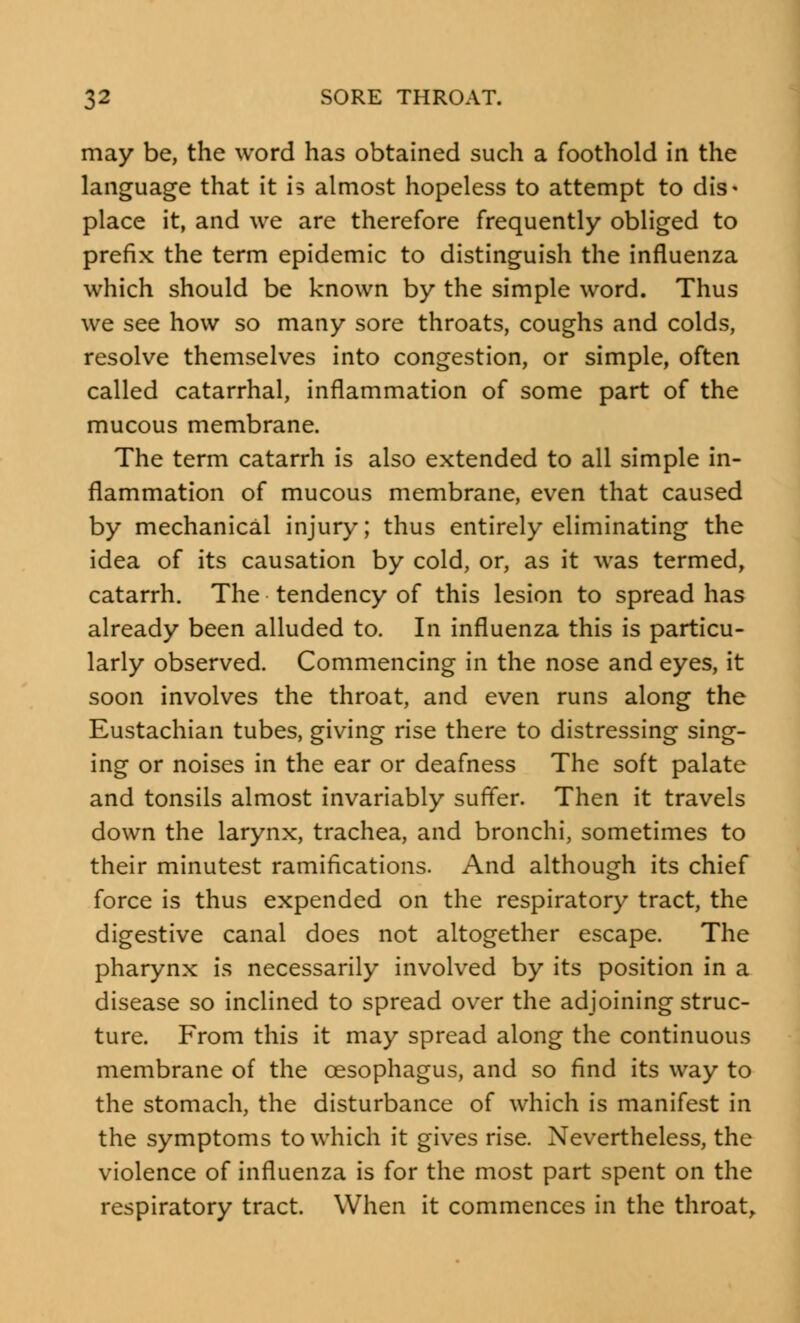 may be, the word has obtained such a foothold in the language that it is almost hopeless to attempt to dis- place it, and we are therefore frequently obliged to prefix the term epidemic to distinguish the influenza which should be known by the simple word. Thus we see how so many sore throats, coughs and colds, resolve themselves into congestion, or simple, often called catarrhal, inflammation of some part of the mucous membrane. The term catarrh is also extended to all simple in- flammation of mucous membrane, even that caused by mechanical injury; thus entirely eliminating the idea of its causation by cold, or, as it was termed, catarrh. The tendency of this lesion to spread has already been alluded to. In influenza this is particu- larly observed. Commencing in the nose and eyes, it soon involves the throat, and even runs along the Eustachian tubes, giving rise there to distressing sing- ing or noises in the ear or deafness The soft palate and tonsils almost invariably suffer. Then it travels down the larynx, trachea, and bronchi, sometimes to their minutest ramifications. And although its chief force is thus expended on the respiratory tract, the digestive canal does not altogether escape. The pharynx is necessarily involved by its position in a disease so inclined to spread over the adjoining struc- ture. From this it may spread along the continuous membrane of the oesophagus, and so find its way to the stomach, the disturbance of which is manifest in the symptoms to which it gives rise. Nevertheless, the violence of influenza is for the most part spent on the respiratory tract. When it commences in the throat,