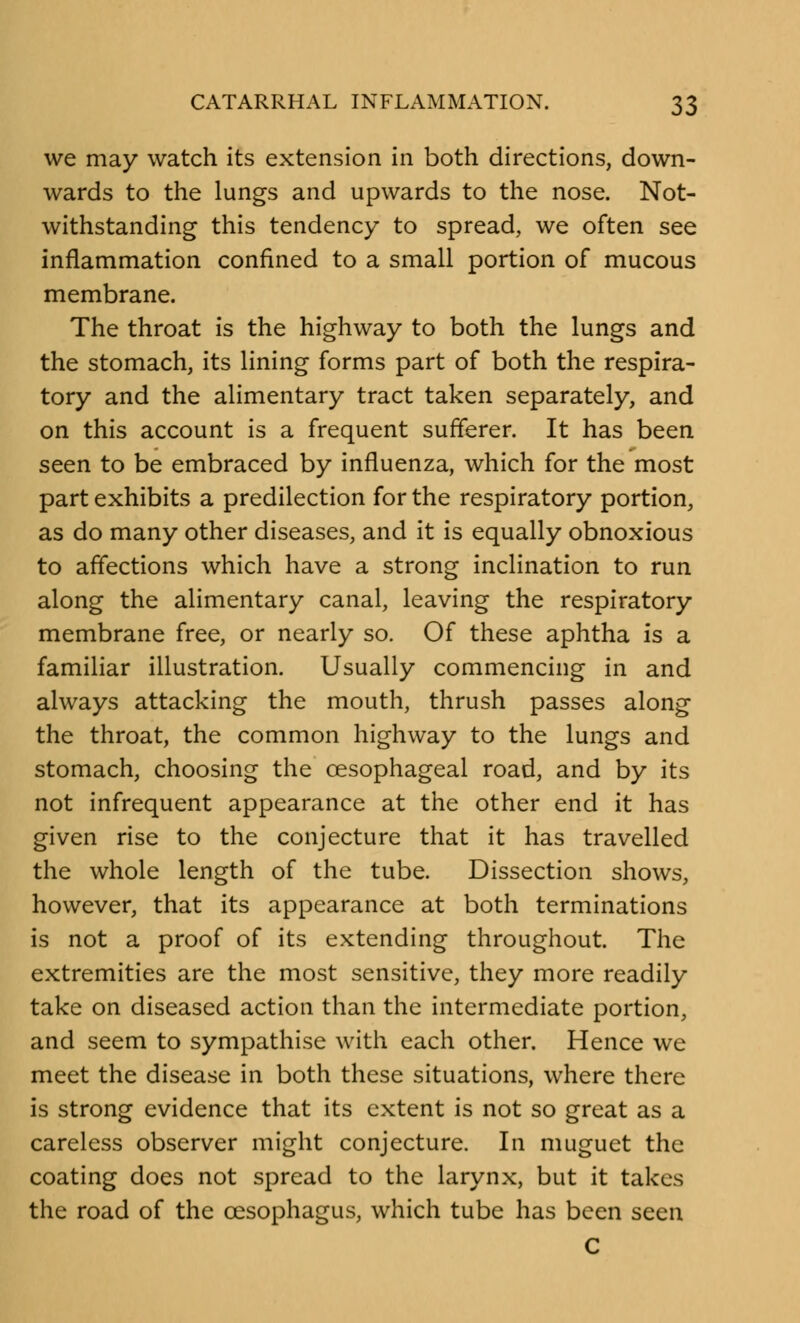 we may watch its extension in both directions, down- wards to the lungs and upwards to the nose. Not- withstanding this tendency to spread, we often see inflammation confined to a small portion of mucous membrane. The throat is the highway to both the lungs and the stomach, its lining forms part of both the respira- tory and the alimentary tract taken separately, and on this account is a frequent sufferer. It has been seen to be embraced by influenza, which for the most part exhibits a predilection for the respiratory portion, as do many other diseases, and it is equally obnoxious to affections which have a strong inclination to run along the alimentary canal, leaving the respiratory membrane free, or nearly so. Of these aphtha is a familiar illustration. Usually commencing in and always attacking the mouth, thrush passes along the throat, the common highway to the lungs and stomach, choosing the oesophageal road, and by its not infrequent appearance at the other end it has given rise to the conjecture that it has travelled the whole length of the tube. Dissection shows, however, that its appearance at both terminations is not a proof of its extending throughout. The extremities are the most sensitive, they more readily take on diseased action than the intermediate portion, and seem to sympathise with each other. Hence we meet the disease in both these situations, where there is strong evidence that its extent is not so great as a careless observer might conjecture. In muguet the coating does not spread to the larynx, but it takes the road of the oesophagus, which tube has been seen c