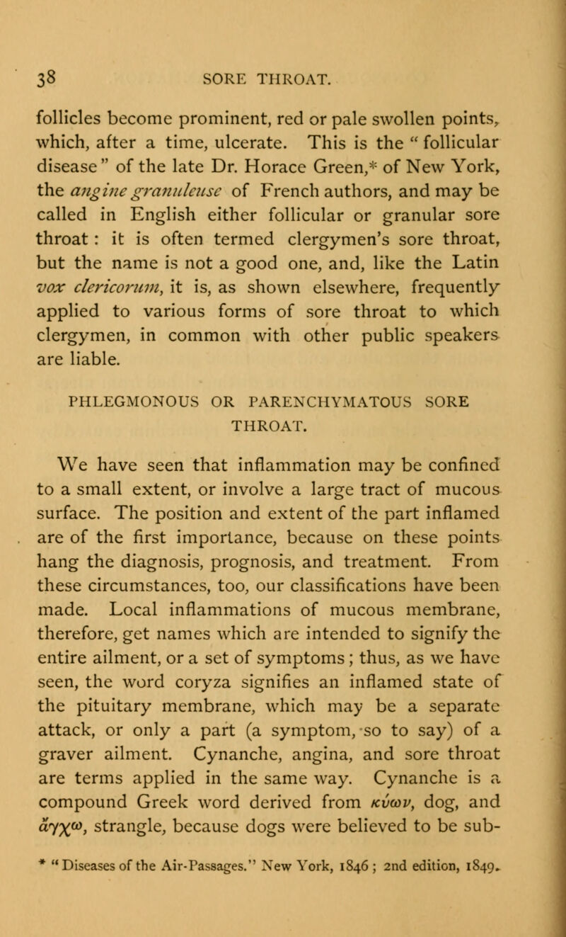 follicles become prominent, red or pale swollen points, which, after a time, ulcerate. This is the  follicular disease  of the late Dr. Horace Green,* of New York, the anginegranuleuse of French authors, and may be called in English either follicular or granular sore throat: it is often termed clergymen's sore throat, but the name is not a good one, and, like the Latin vox clericorum, it is, as shown elsewhere, frequently applied to various forms of sore throat to which clergymen, in common with other public speakers are liable. PHLEGMONOUS OR PARENCHYMATOUS SORE THROAT. We have seen that inflammation may be confined to a small extent, or involve a large tract of mucous surface. The position and extent of the part inflamed are of the first importance, because on these points hang the diagnosis, prognosis, and treatment. From these circumstances, too, our classifications have been made. Local inflammations of mucous membrane, therefore, get names which are intended to signify the entire ailment, or a set of symptoms ; thus, as we have seen, the word coryza signifies an inflamed state of the pituitary membrane, which may be a separate attack, or only a part (a symptom, so to say) of a graver ailment. Cynanche, angina, and sore throat are terms applied in the same way. Cynanche is a compound Greek word derived from kvwv, dog, and dyx03, strangle, because dogs were believed to be sub- * Diseases of the Air-Passages. New York, 1846 ; 2nd edition, 1849.