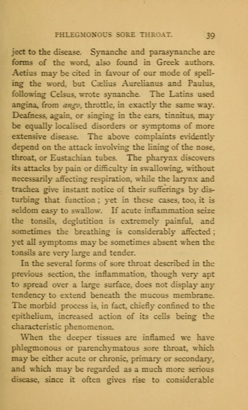 ject to the cir a Sy inche and parasynanche are forms of the v s 3 found in Greek authors. may be cited in favour of our mode of spell- ing the word, but Oe. and Pa following Celsus. wrote synanehe. The Latins .. angina, from mmgi ftc same way. Deafness, again, or iinging be equally localised dis: nptoms of more nsive disease. The above con:; depend on t-\ g :he lining oi the : throat, c : hian tubes. The pharynx d y pain c: \ without necessar i and trachea give instant notice of th 1 p by dis- turbing that functi; in these cases, too, it is seldom easy to swallow. If act::, rnation seize the tonsils, deglutition g ainfuL and sometimes the breathir.^ Ul symptoms may be sometimes hen the tonsils are ver large and ten- In the several forms of sore throat described in the previous section, the inflammation, though very apt to spread over a large surface, does any tendency .ad beneath the mu: .mbrane. The morbid pre c . fact, chiefly _i to the epithelium, ;;ion of the characteristic phenomenon. When the deeper tissues are inflamed we :. phlegmonous or parenchyma: re throat, which may be either aeute or chronic, primary or seconc and which may be regarded as a much mor. dise~ DC it o:: :o considerable