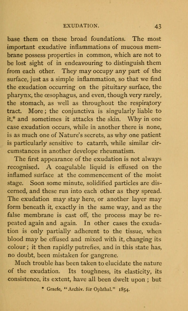 base them on these broad foundations. The most important exudative inflammations of mucous mem- brane possess properties in common, which are not to be lost sight of in endeavouring to distinguish them from each other. They may occupy any part of the surface, just as a simple inflammation, so that we find the exudation occurring on the pituitary surface, the pharynx, the oesophagus, and even, though very rarely, the stomach, as well as throughout the respiratory tract. More; the conjunctiva is singularly liable to it,* and sometimes it attacks the skin. Why in one case exudation occurs, while in another there is none, is as much one of Nature's secrets, as why one patient is particularly sensitive to catarrh, while similar cir- cumstances in another develope rheumatism. The first appearance of the exudation is not always recognised. A coagulable liquid is effused on the inflamed surface at the commencement of the moist stage. Soon some minute, solidified particles are dis- cerned, and these run into each other as they spread. The exudation may stay here, or another layer may form beneath it, exactly in the same way, and as the false membrane is cast off, the process may be re- peated again and again. In other cases the exuda- tion is only partially adherent to the tissue, when blood may be effused and mixed with it, changing its colour; it then rapidly putrefies, and in this state has, no doubt, been mistaken for gangrene. Much trouble has been taken to elucidate the nature of the exudation. Its toughness, its elasticity, its consistence, its extent, have all been dwelt upon ; but * Graefe, Archiv. fur OphthaL 1854.