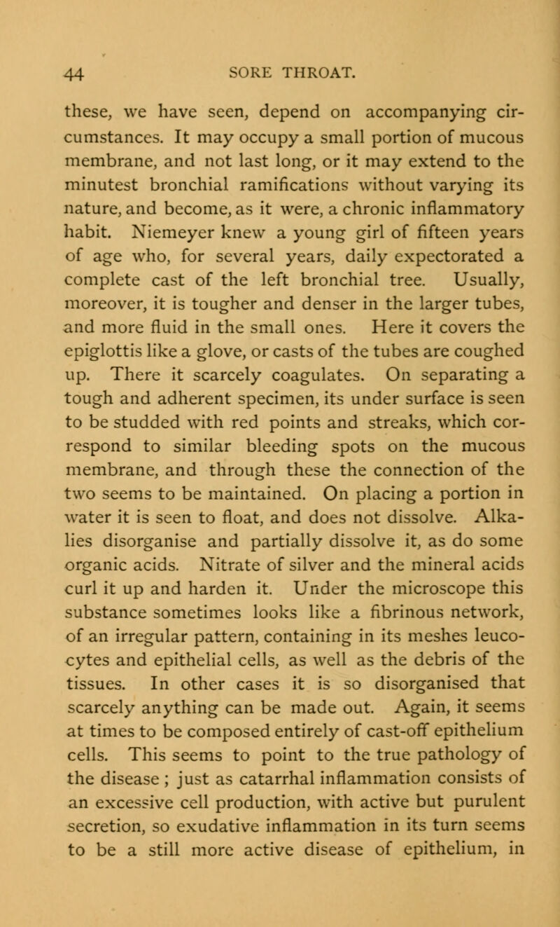 these, we have seen, depend on accompanying cir- cumstances. It may occupy a small portion of mucous membrane, and not last long, or it may extend to the minutest bronchial ramifications without varying its nature, and become, as it were, a chronic inflammatory habit. Niemeyer knew a young girl of fifteen years of age who, for several years, daily expectorated a complete cast of the left bronchial tree. Usually, moreover, it is tougher and denser in the larger tubes, and more fluid in the small ones. Here it covers the epiglottis like a glove, or casts of the tubes are coughed up. There it scarcely coagulates. On separating a tough and adherent specimen, its under surface is seen to be studded with red points and streaks, which cor- respond to similar bleeding spots on the mucous membrane, and through these the connection of the two seems to be maintained. On placing a portion in water it is seen to float, and does not dissolve. Alka- lies disorganise and partially dissolve it, as do some organic acids. Nitrate of silver and the mineral acids curl it up and harden it. Under the microscope this substance sometimes looks like a fibrinous network, of an irregular pattern, containing in its meshes leuco- cytes and epithelial cells, as well as the debris of the tissues. In other cases it is so disorganised that scarcely anything can be made out. Again, it seems at times to be composed entirely of cast-off epithelium cells. This seems to point to the true pathology of the disease ; just as catarrhal inflammation consists of an excessive cell production, with active but purulent secretion, so exudative inflammation in its turn seems to be a still more active disease of epithelium, in