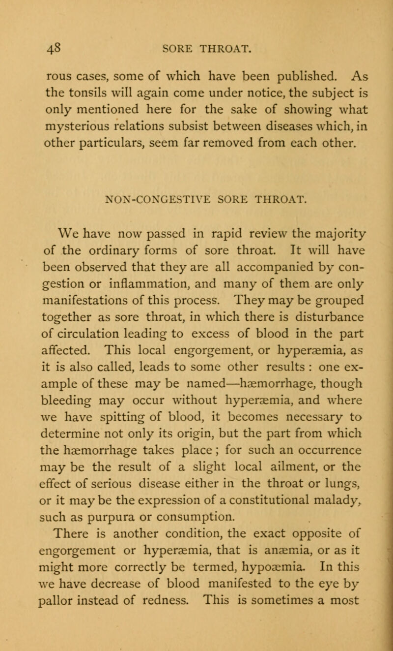 rous cases, some of which have been published. As the tonsils will again come under notice, the subject is only mentioned here for the sake of showing what mysterious relations subsist between diseases which, in other particulars, seem far removed from each other. NON-CONGESTIVE SORE THROAT. We have now passed in rapid review the majority of the ordinary forms of sore throat. It will have been observed that they are all accompanied by con- gestion or inflammation, and many of them are only manifestations of this process. They may be grouped together as sore throat, in which there is disturbance of circulation leading to excess of blood in the part affected. This local engorgement, or hyperaemia, as it is also called, leads to some other results : one ex- ample of these may be named—haemorrhage, though bleeding may occur without hyperaemia, and where we have spitting of blood, it becomes necessary to determine not only its origin, but the part from which the haemorrhage takes place; for such an occurrence may be the result of a slight local ailment, or the effect of serious disease either in the throat or lungs, or it may be the expression of a constitutional malady, such as purpura or consumption. There is another condition, the exact opposite of engorgement or hyperaemia, that is anaemia, or as it might more correctly be termed, hypoaemia. In this we have decrease of blood manifested to the eye by pallor instead of redness. This is sometimes a most