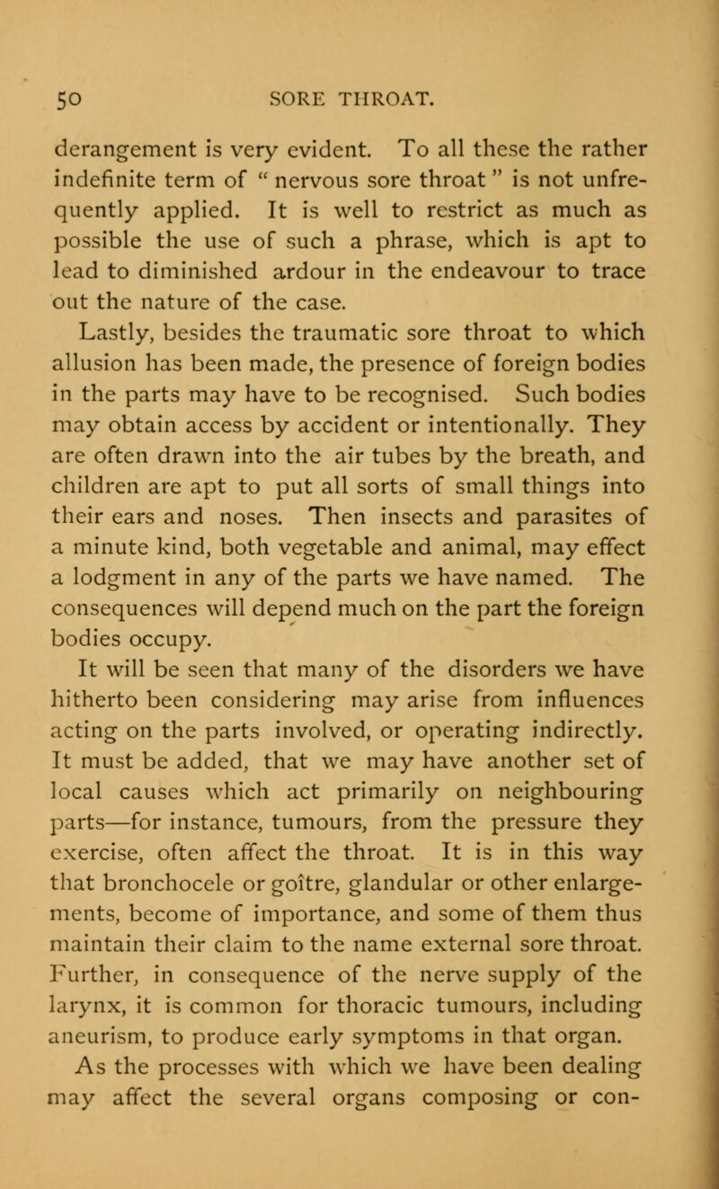 derangement is very evident. To all these the rather indefinite term of  nervous sore throat is not unfre- quently applied. It is well to restrict as much as possible the use of such a phrase, which is apt to lead to diminished ardour in the endeavour to trace out the nature of the case. Lastly, besides the traumatic sore throat to which allusion has been made, the presence of foreign bodies in the parts may have to be recognised. Such bodies may obtain access by accident or intentionally. They are often drawn into the air tubes by the breath, and children are apt to put all sorts of small things into their ears and noses. Then insects and parasites of a minute kind, both vegetable and animal, may effect a lodgment in any of the parts we have named. The consequences will depend much on the part the foreign bodies occupy. It will be seen that many of the disorders we have hitherto been considering may arise from influences acting on the parts involved, or operating indirectly. It must be added, that we may have another set of local causes which act primarily on neighbouring parts—for instance, tumours, from the pressure they exercise, often affect the throat. It is in this way that bronchocele or goitre, glandular or other enlarge- ments, become of importance, and some of them thus maintain their claim to the name external sore throat. Further, in consequence of the nerve supply of the larynx, it is common for thoracic tumours, including aneurism, to produce early symptoms in that organ. As the processes with which we have been dealing may affect the several organs composing or con-