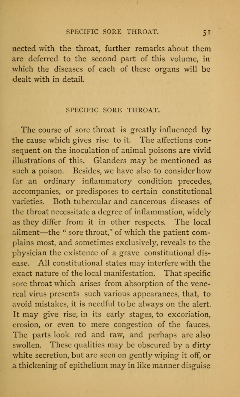 nected with the throat, further remarks about them are deferred to the second part of this volume, in which the diseases of each of these organs will be dealt with in detail. SPECIFIC SORE THROAT. The course of sore throat is greatly influenced by the cause which gives rise to it. The affections con- sequent on the inoculation of animal poisons are vivid illustrations of this. Glanders may be mentioned as such a poison. Besides, we have also to consider how far an ordinary inflammatory condition precedes, accompanies, or predisposes to certain constitutional varieties. Both tubercular and cancerous diseases of the throat necessitate a degree of inflammation, widely as they differ from it in other respects. The local ailment—the  sore throat, of which the patient com- plains most, and sometimes exclusively, reveals to the physician the existence of a grave constitutional dis- ease. All constitutional states may interfere with the exact nature of the local manifestation. That specific sore throat which arises from absorption of the vene- real virus presents such various appearances, that, to avoid mistakes, it is needful to be always on the alert. It may give rise, in its early stages, to excoriation, erosion, or even to mere congestion of the fauces. The parts look red and raw, and perhaps are also swollen. These qualities may be obscured by a dirty white secretion, but are seen on gently wiping it off, or a thickening of epithelium may in like manner disguise