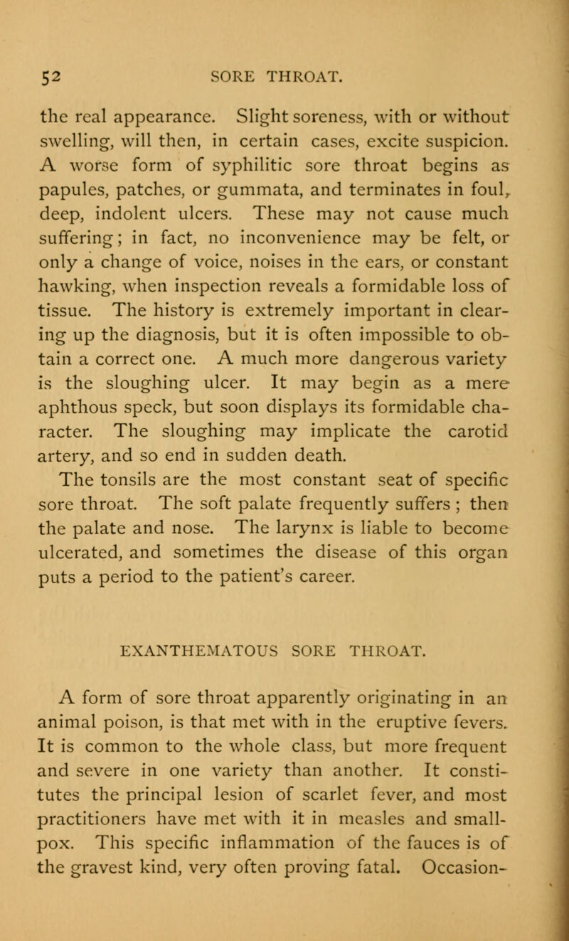 the real appearance. Slight soreness, with or without swelling, will then, in certain cases, excite suspicion. A worse form of syphilitic sore throat begins as papules, patches, or gummata, and terminates in foul, deep, indolent ulcers. These may not cause much suffering; in fact, no inconvenience may be felt, or only a change of voice, noises in the ears, or constant hawking, when inspection reveals a formidable loss of tissue. The history is extremely important in clear- ing up the diagnosis, but it is often impossible to ob- tain a correct one. A much more dangerous variety is the sloughing ulcer. It may begin as a mere aphthous speck, but soon displays its formidable cha- racter. The sloughing may implicate the carotid artery, and so end in sudden death. The tonsils are the most constant seat of specific sore throat. The soft palate frequently suffers ; then the palate and nose. The larynx is liable to become ulcerated, and sometimes the disease of this organ puts a period to the patient's career. EXANTHEMATOUS SORE THROAT. A form of sore throat apparently originating in an animal poison, is that met with in the eruptive fevers. It is common to the whole class, but more frequent and severe in one variety than another. It consti- tutes the principal lesion of scarlet fever, and most practitioners have met with it in measles and small- pox. This specific inflammation of the fauces is of the gravest kind, very often proving fatal. Occasion-