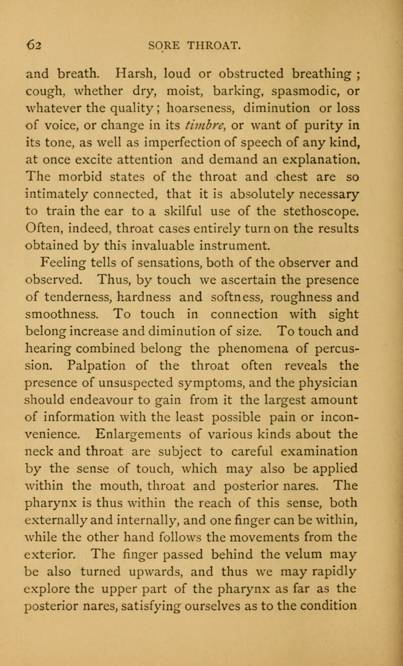 and breath. Harsh, loud or obstructed breathing ; cough, whether dry, moist, barking, spasmodic, or whatever the quality; hoarseness, diminution or loss of voice, or change in its timbre, or want of purity in its tone, as well as imperfection of speech of any kind, at once excite attention and demand an explanation. The morbid states of the throat and chest are so intimately connected, that it is absolutely necessary to train the ear to a skilful use of the stethoscope. Often, indeed, throat cases entirely turn on the results obtained by this invaluable instrument. Feeling tells of sensations, both of the observer and observed. Thus, by touch we ascertain the presence of tenderness, hardness and softness, roughness and smoothness. To touch in connection with sight belong increase and diminution of size. To touch and hearing combined belong the phenomena of percus- sion. Palpation of the throat often reveals the presence of unsuspected symptoms, and the physician should endeavour to gain from it the largest amount of information with the least possible pain or incon- venience. Enlargements of various kinds about the neck and throat are subject to careful examination by the sense of touch, which may also be applied within the mouth, throat and posterior nares. The pharynx is thus within the reach of this sense, both externally and internally, and one finger can be within, while the other hand follows the movements from the exterior. The finger passed behind the velum may be also turned upwards, and thus we may rapidly explore the upper part of the pharynx as far as the posterior nares, satisfying ourselves as to the condition